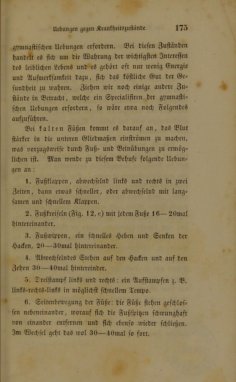 gomnafüfd^cn Uctnmgcn crforbcrn. ®ci biefen 3uficinbcn (janbdt cö ftcb um bie SBa^rung bcr mid^tigficn SntercjTcu bcS Iciblicbeii £c6cnö unb c8 gcl;ört oft nur wenig (Energie unb 5lufmcrffamfeit baju, jtcb baö föjHidK ®ut bcr ®c- funbl^eit gu wahren. 3ic^cn wir nod) einige anbere 3u= fiänbe in aBctradjt, wclebc ein ©pccialiftrcn ber gbmnajli* fd^cn UcBungcn erforbern, fo wäre etwa nodj S-oIgcnbcä aufgufü^ren. -iBci falten ^üfen fommt cS barauf an, baö 9?Iut jiiirfcr in bie unteren ®Iicbma^cn einjirömen gu madjen, wa§ oorgugöweife burd) 5u^s unb 93cinü6ungcn gu crmog= lieben iff. SKan wenbe gu biefem QBebufc folgcnbe Ue6un= gen an ; 1. guffiabbeii, abweebfeinb linfä unb reebtä in gwei 3eiten, bann etwaä fd)nel(er, ober abwecbfclnb mit lang* famen unb fibncllem «Elabpen. 2. 5'uffrcifcln (gig, 12, e) mit icbem Su§e 16— 20mal bintereinanber. 3. 5'ubwibben, ein fdjncUcö <§c6cn unb ©enfen bcr >§acfen, 20—30mal binteveinanber. 4. ^ilbwecbfclnCcS ©teben auf ben «§acfcn unb auf ben 3ebcn 30—40mal bitdeteinber. 5. 5)rcifiambf tinfö unb red)tö; ein 5lufftambfcn g. 93. ünfö=rccbtö=Iinfg in möglid)fi fcbnellcm 2!cmbD. 6. ©citcnbcwcgung bcr Süfe: bie iJübe jlcbcn gcfd)Iof= fen ncbcncinanber, worauf fid) bie 5'uffbibcn febwungbaft oon cinanber entfernen unb ficb cbenfo wicber fdjliefjcn. 3m 9Bed}fci gebt baä wol 30—40mal fo fort.