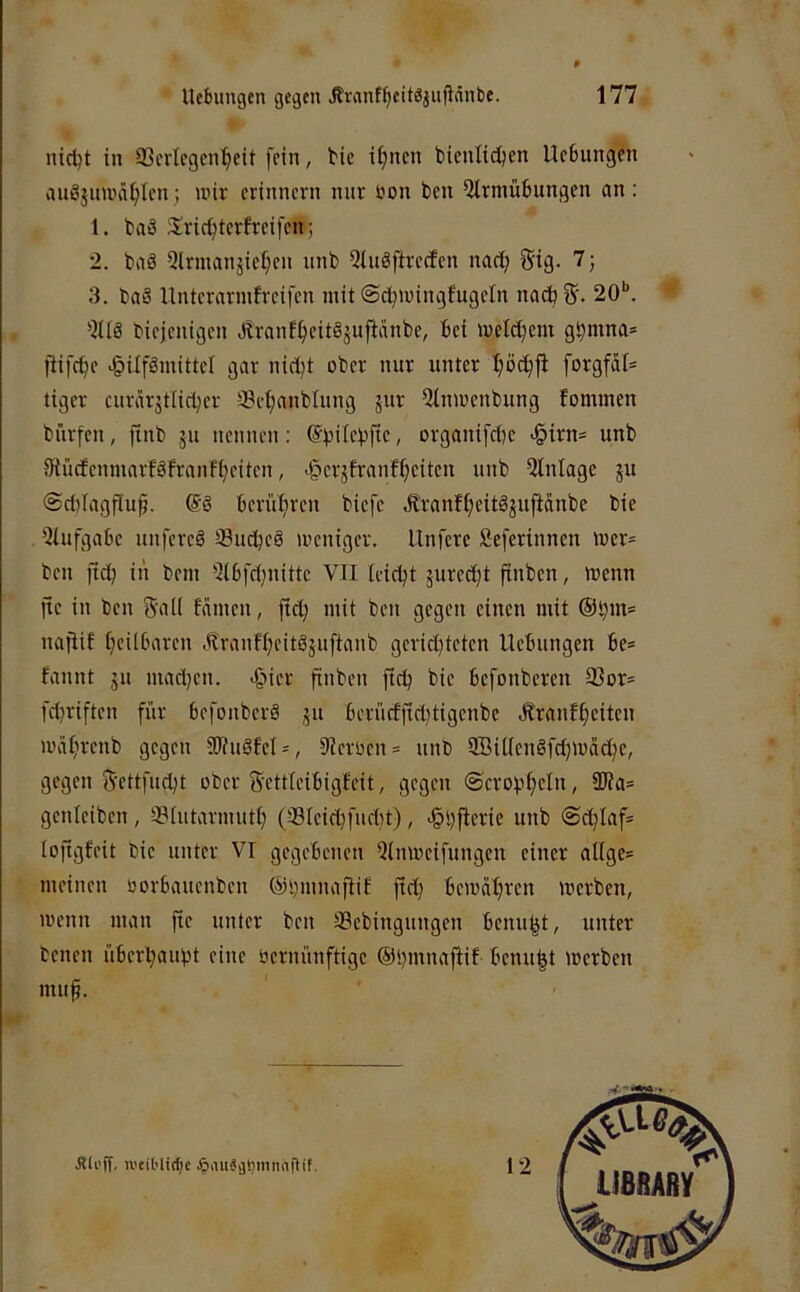 nid^t in SScrlcgcn^eit fein, tie i^ncn bienti^en UcBungen auSjuwafjIcn; wir erinnern nur bon ben 5trmü6ungen an; 1. baä Siric^terfreifen; 2. baö Qlrmanjie^en unb Qtuöftrecfcn naci; gig. 7j 3. baS llnterarmfreifen mit ©c^wingfugeln nabb 20*'. “ bieieuigen Jlranf^eitSjuftanbe, bei weldjem gS?mna= )iifcf)e vgüfgmittcl gar nici)t ober nur unter ^öc^fi forgfaI= tiger curarjtlictjer 33e^anblung jur 5lnwenbung fommen bürfen, finb ju neunen: ©i^ilebftc, organifebe >§irn= unb iRücfenmarföfraufbeiten, >§crjfranfbciten unb Einlage ju @c()Iagflup, berühren biefe Äranfbeitäjuftdnbe bie 'Siufgabc unfcrcö Suebeö weniger, llnfcre Seferinnen Wer* ben ficb iii bem 5(bfe()nittc VII leidet jured)t finben, wenn fte in ben 5‘aH famen, ftcb mit ben gegen einen mit @b»t= nailif beilbaren .franfbeitöjuftanb gerid}tetcn Hebungen be* fannt ju mad)eu. >§ier finben fidj bie befonberen 33or= febriften für befouber§ ju berücffid)tigenbe .Sranfbeiten wäbrenb gegen SWuöfcl*, 9ierüen* unb ffiiüenSfdjwacbe, gegen 5'ettfucbt ober S'ettleibigfeit, gegen ©crobbcln, 9TOa= genteiben, ©hitarmutb (33teid}fud)t), -^bflerie unb @cblaf* tofigfeit bie unter VI gegebenen Qlnweifungen einer attge* meinen oorbauenben ©bmnaftif fid) bewahren werben, wenn man fie unter beu SSebingungen benubt, unter benen überbaubt eine üernünftige ©bmnafiif benubt Werben mub. JUi'ff, iveiMidjc JjaiiSijtjmnntlif. 12