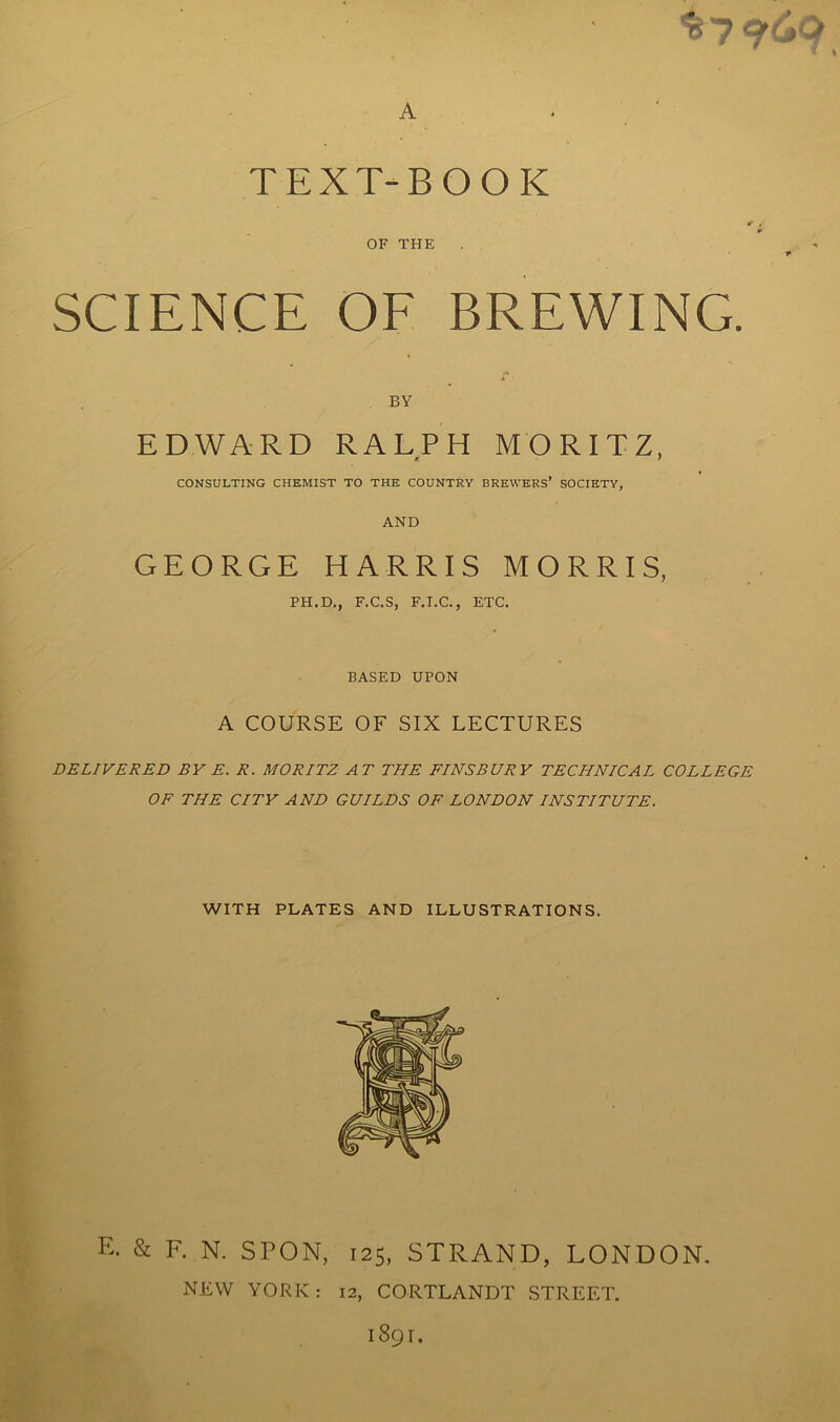 $7 q(»o A TEXT-BOOK r ,■ ¥ OF THE f1' SCIENCE OF BREWING. BY EDWARD RALPH MORITZ, r. f CONSULTING CHEMIST TO THE COUNTRY BREWERS’ SOCIETY, AND GEORGE HARRIS MORRIS, PH.D., F.C.S, F.I.C., ETC. BASED UPON A COURSE OF SIX LECTURES DELIVERED BY E. R. MORITZ AT THE FINSBURY TECHNICAL COLLEGE OF THE CITY AND GUILDS OF LONDON INSTITUTE. WITH PLATES AND ILLUSTRATIONS. E. & F. N. SPON, 125, STRAND, LONDON. NEW YORK: 12, CORTLANDT STREET. 1891.