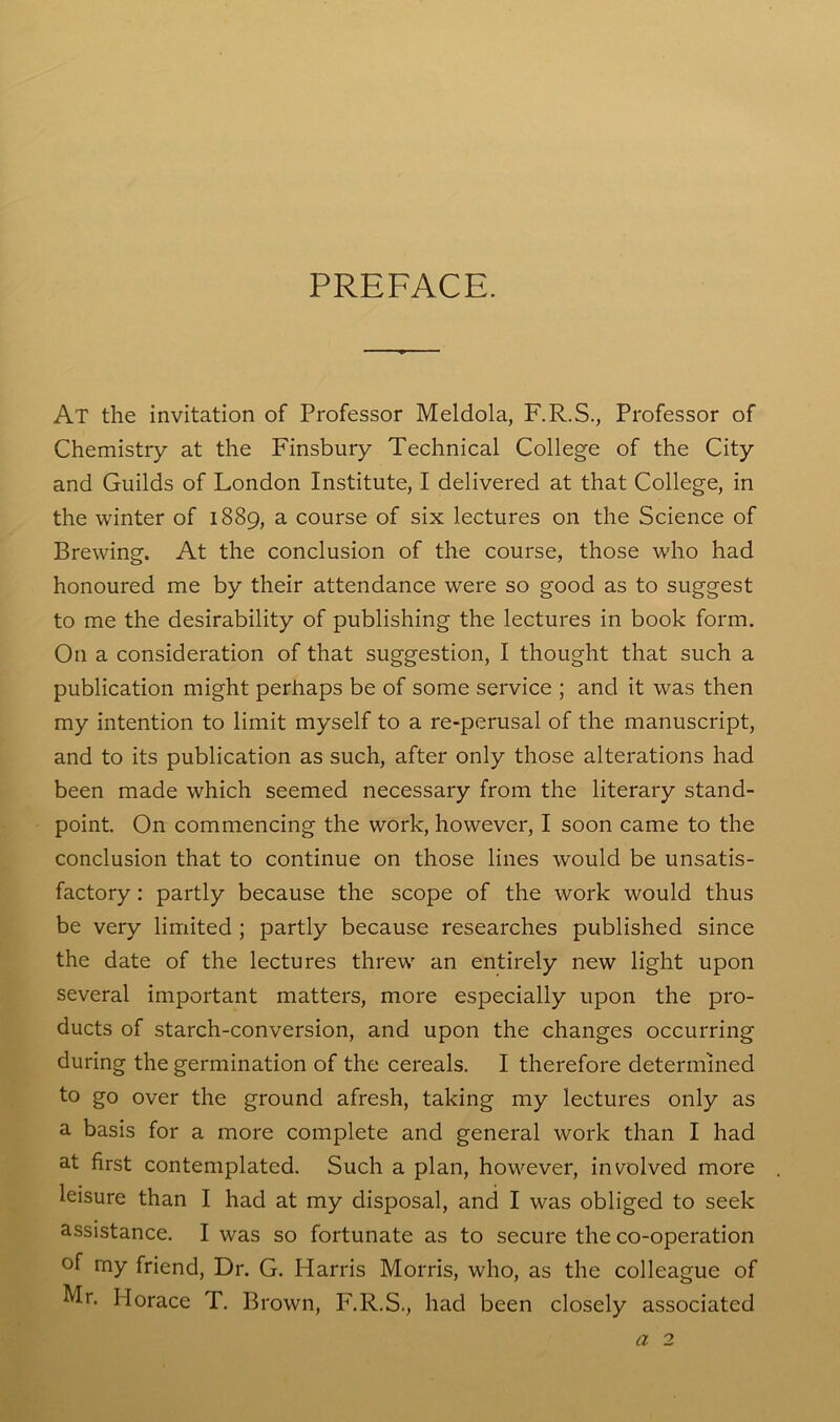 PREFACE. At the invitation of Professor Meldola, F.R.S., Professor of Chemistry at the Finsbury Technical College of the City and Guilds of London Institute, I delivered at that College, in the winter of 1889, a course of six lectures on the Science of Brewing. At the conclusion of the course, those who had honoured me by their attendance were so good as to suggest to me the desirability of publishing the lectures in book form. On a consideration of that suggestion, I thought that such a publication might perhaps be of some service ; and it was then my intention to limit myself to a re-perusal of the manuscript, and to its publication as such, after only those alterations had been made which seemed necessary from the literary stand- point. On commencing the work, however, I soon came to the conclusion that to continue on those lines would be unsatis- factory : partly because the scope of the work would thus be very limited ; partly because researches published since the date of the lectures threw an entirely new light upon several important matters, more especially upon the pro- ducts of starch-conversion, and upon the changes occurring during the germination of the cereals. I therefore determined to go over the ground afresh, taking my lectures only as a basis for a more complete and general work than I had at first contemplated. Such a plan, however, involved more leisure than I had at my disposal, and I was obliged to seek assistance. I was so fortunate as to secure the co-operation of rny friend, Dr. G. Harris Morris, who, as the colleague of Mr. Horace T. Brown, F.R.S., had been closely associated a 2
