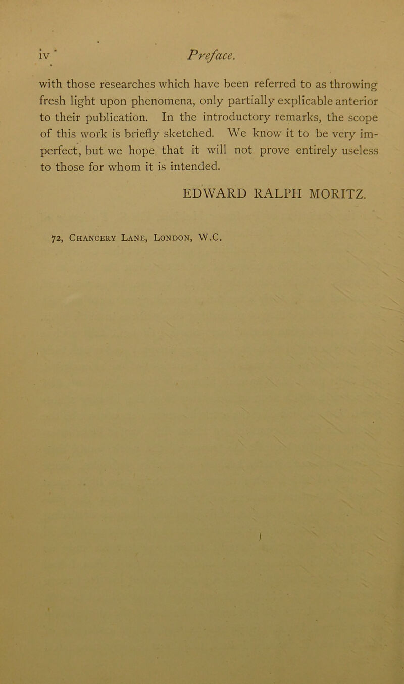 with those researches which have been referred to as throwing fresh light upon phenomena, only partially explicable anterior to their publication. In the introductory remarks, the scope of this work is briefly sketched. We know it to be very im- perfect, but we hope that it will not prove entirely useless to those for whom it is intended. EDWARD RALPH MORITZ. 72, Chancery Lane, London, W.C.
