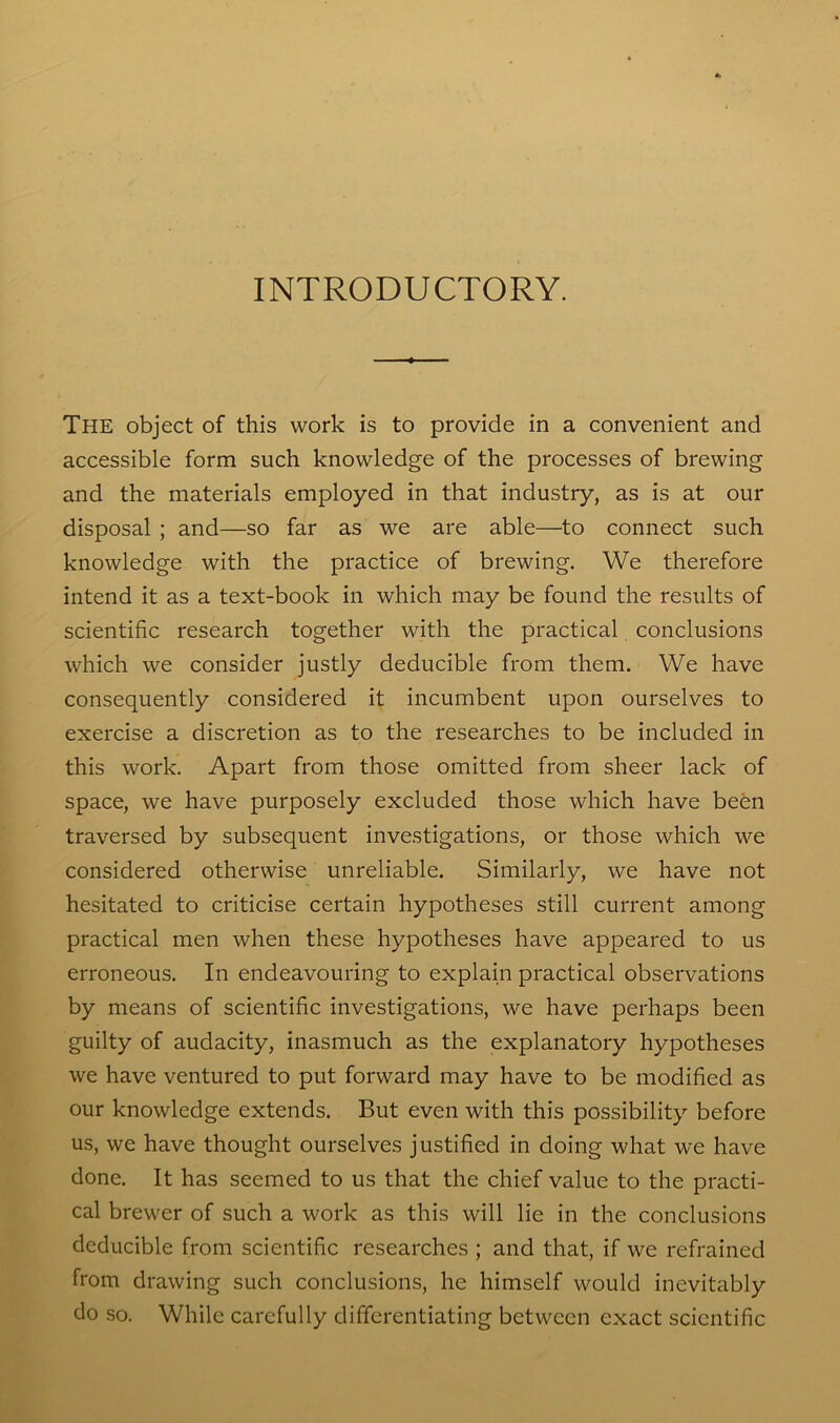 INTRODUCTORY. The object of this work is to provide in a convenient and accessible form such knowledge of the processes of brewing and the materials employed in that industry, as is at our disposal ; and—so far as we are able—to connect such knowledge with the practice of brewing. We therefore intend it as a text-book in which may be found the results of scientific research together with the practical conclusions which we consider justly deducible from them. We have consequently considered it incumbent upon ourselves to exercise a discretion as to the researches to be included in this work. Apart from those omitted from sheer lack of space, we have purposely excluded those which have been traversed by subsequent investigations, or those which we considered otherwise unreliable. Similarly, we have not hesitated to criticise certain hypotheses still current among practical men when these hypotheses have appeared to us erroneous. In endeavouring to explain practical observations by means of scientific investigations, we have perhaps been guilty of audacity, inasmuch as the explanatory hypotheses we have ventured to put forward may have to be modified as our knowledge extends. But even with this possibility before us, we have thought ourselves justified in doing what we have done. It has seemed to us that the chief value to the practi- cal brewer of such a work as this will lie in the conclusions deducible from scientific researches ; and that, if we refrained from drawing such conclusions, he himself would inevitably do so. While carefully differentiating between exact scientific