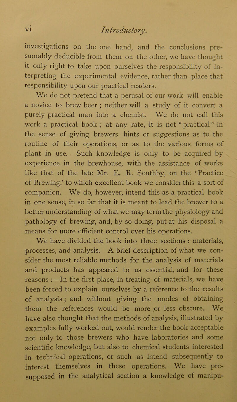 investigations on the one hand, and the conclusions pre- sumably deducible from them on the other, we have thought it only right to take upon ourselves the responsibility of in- terpreting the experimental evidence, rather than place that responsibility upon our practical readers. We do not pretend that a perusal of our work will enable a novice to brew beer ; neither will a study of it convert a purely practical man into a chemist. We do not call this work a practical book ; at any rate, it is not “ practical ” in the sense of giving brewers hints or suggestions as to the routine of their operations, or as to the various forms of plant in use. Such knowledge is only to be acquired by experience in the brewhouse, with the assistance of works like that of the late Mr. E. R. Southby, on the ‘ Practice of Brewing,’ to which excellent book we consider this a sort of companion. We do, however, intend this as a practical book in one sense, in so far that it is meant to lead the brewer to a better understanding of what wre may term the physiology and pathology of brewing, and, by so doing, put at his disposal a means for more efficient control over his operations. We have divided the book into three sections : materials, processes, and analysis. A brief description of what we con- sider the most reliable methods for the analysis of materials and products has appeared to us essential, and for these reasons :—In the first place, in treating of materials, we have been forced to explain ourselves by a reference to the results of analysis ; and without giving the modes of obtaining them the references would be more pr less obscure. We have also thought that the methods of analysis, illustrated by examples fully worked out, would render the book acceptable not only to those brewers who have laboratories and some scientific knowledge, but also to chemical students interested in technical operations, or such as intend subsequently to interest themselves in these operations. We have pre- supposed in the analytical section a knowledge of manipu-