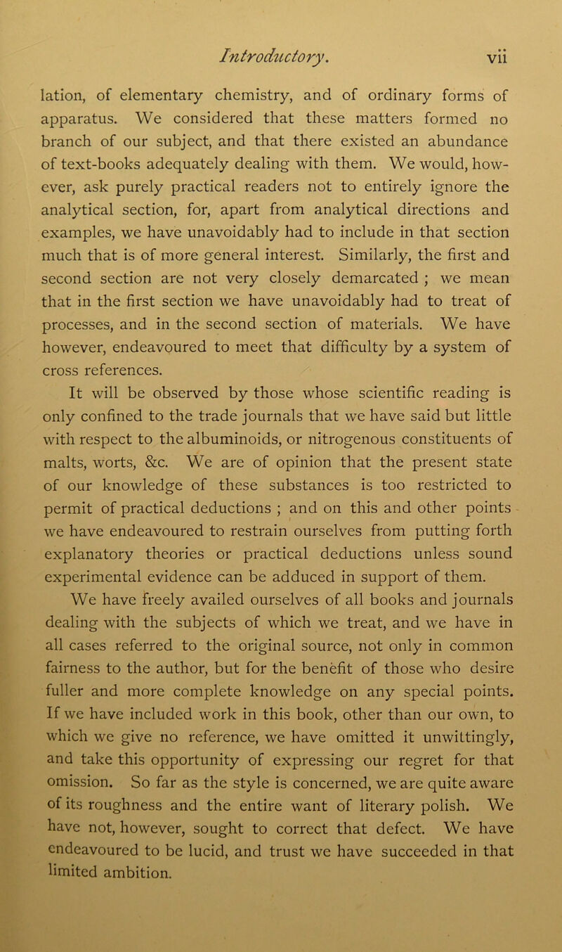 • • lation, of elementary chemistry, and of ordinary forms of apparatus. We considered that these matters formed no branch of our subject, and that there existed an abundance of text-books adequately dealing with them. We would, how- ever, ask purely practical readers not to entirely ignore the analytical section, for, apart from analytical directions and examples, we have unavoidably had to include in that section much that is of more general interest. Similarly, the first and second section are not very closely demarcated ; we mean that in the first section we have unavoidably had to treat of processes, and in the second section of materials. We have however, endeavoured to meet that difficulty by a system of cross references. It will be observed by those whose scientific reading is only confined to the trade journals that we have said but little with respect to the albuminoids, or nitrogenous constituents of malts, worts, &c. We are of opinion that the present state of our knowledge of these substances is too restricted to permit of practical deductions ; and on this and other points we have endeavoured to restrain ourselves from putting forth explanatory theories or practical deductions unless sound experimental evidence can be adduced in support of them. We have freely availed ourselves of all books and journals dealing with the subjects of which we treat, and we have in all cases referred to the original source, not only in common fairness to the author, but for the benefit of those who desire fuller and more complete knowledge on any special points. If we have included work in this book, other than our own, to which we give no reference, we have omitted it unwittingly, and take this opportunity of expressing our regret for that omission. So far as the style is concerned, we are quite aware of its roughness and the entire want of literary polish. We have not, however, sought to correct that defect. We have endeavoured to be lucid, and trust we have succeeded in that limited ambition.