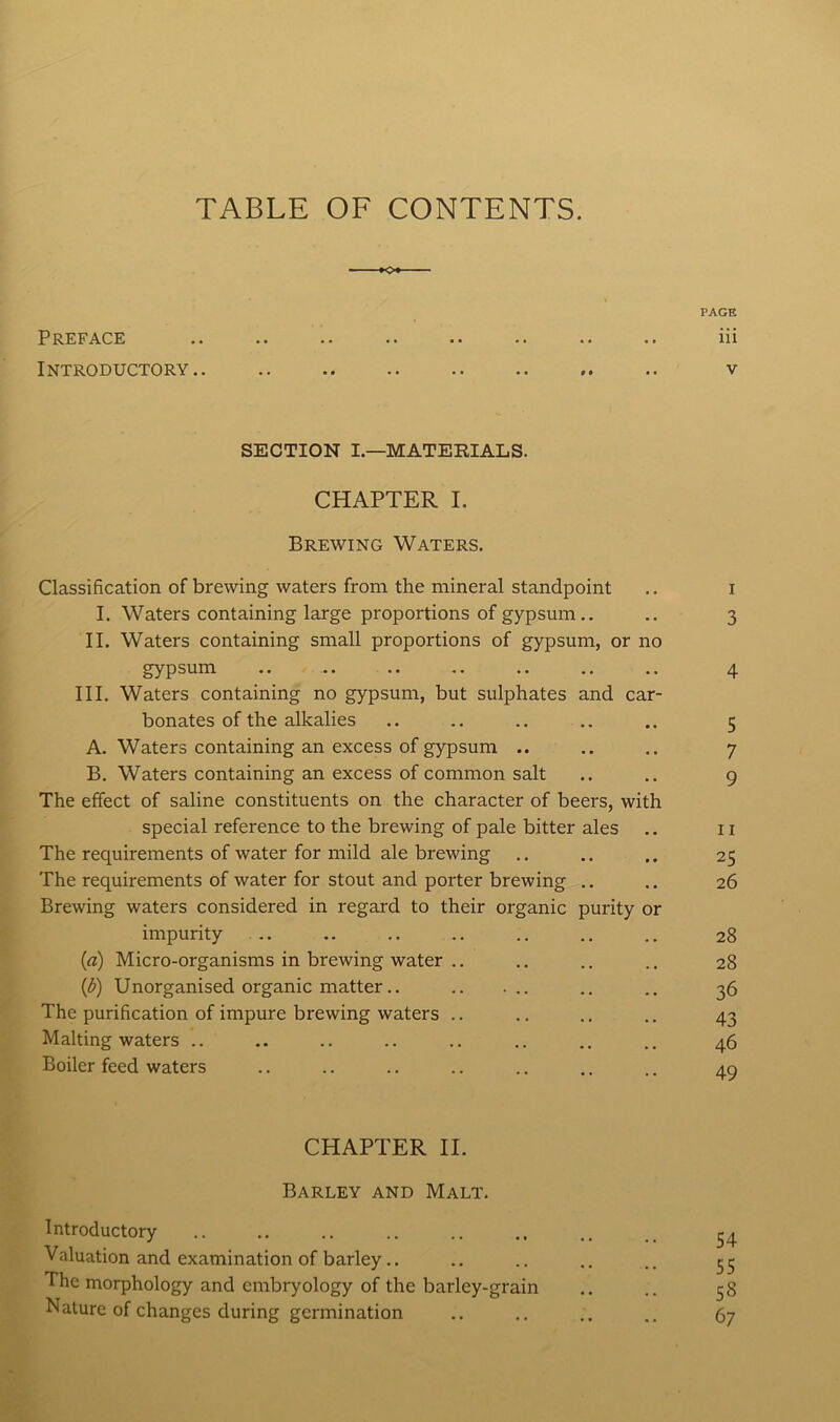 TABLE OF CONTENTS. PAGE Preface .. .. .. .. .. .. .. .. iii Introductory v SECTION I.—MATERIALS. CHAPTER I. Brewing Waters. Classification of brewing waters from the mineral standpoint .. i I. Waters containing large proportions of gypsum .. .. 3 II. Waters containing small proportions of gypsum, or no gypsum .. .. .. .. .. .. .. 4 III. Waters containing no gypsum, but sulphates and car- bonates of the alkalies .. .. .. .. .. 5 A. Waters containing an excess of gypsum .. .. .. 7 B. Waters containing an excess of common salt .. .. 9 The effect of saline constituents on the character of beers, with special reference to the brewing of pale bitter ales .. 11 The requirements of water for mild ale brewing .. .. .. 25 The requirements of water for stout and porter brewing .. .. 26 Brewing waters considered in regard to their organic purity or impurity 28 (a) Micro-organisms in brewing water .. .. .. .. 28 (1h) Unorganised organic matter.. .. .. 36 The purification of impure brewing waters .. .. .. .. 43 Malting waters .. .. .. .. .. .. .. .. 46 Boiler feed waters .. .. .. .. .. .. .. 49 CHAPTER II. Barley and Malt. Introductory .. .. .. .. .. .. _ ^ Valuation and examination of barley.. .. .. .. .. 55 The morphology and embryology of the barley-grain .. .. 58 Nature of changes during germination .. .. .. .. 67