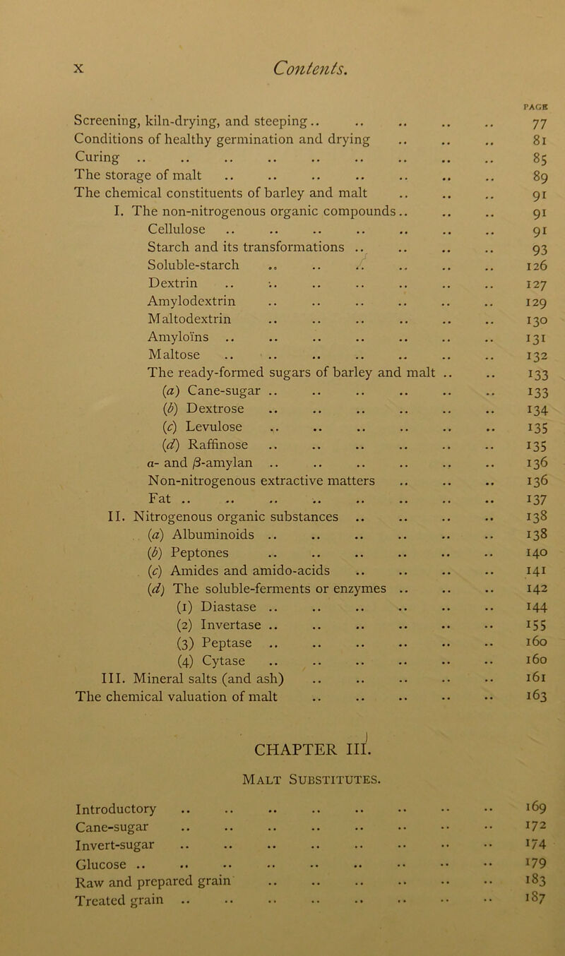 PACK Screening, kiln-drying, and steeping.. .. .. .. .. 77 Conditions of healthy germination and drying .. .. .. 81 Curing .. .. .. .. .. .. .. .. .. 85 The storage of malt .. .. .. .. .. .. .. 89 The chemical constituents of barley and malt .. .. .. 91 I. The non-nitrogenous organic compounds .. .. .. 91 Cellulose .. .. .. .. .. .. .. 91 Starch and its transformations .. .. .. .. 93 Soluble-starch .. .. .. .. .. .. 126 Dextrin .. -.. .. .. .. .. .. 127 Amylodextrin .. .. .. .. .. .. 129 Maltodextrin .. .. .. .. .. .. 130 Amylo'ins .. .. .. .. .. .. .. 131 Maltose .. .. .. .. .. .. .. 132 The ready-formed sugars of barley and malt .. .. 133 (a) Cane-sugar .. .. .. .. .. .. 133 (1b) Dextrose .. .. .. .. .. .. 134 {c) Levulose .. .. .. .. .. .. 135 (d) Raffinose .. .. .. .. .. .. 135 a- and /3-amylan .. .. .. .. .. .. 136 Non-nitrogenous extractive matters .. .. .. 136 Fat .. .. .. .. .. .. .. .. 137 II. Nitrogenous organic substances .. .. .. .. 138 (a) Albuminoids .. .. .. .. .. .. 138 (b) Peptones .. .. .. .. .. .. 140 (c) Amides and amido-acids .. .. .. .. 141 (d) The soluble-ferments or enzymes .. .. .. 142 (1) Diastase .. .. .. .. .. .. 144 (2) Invertase .. .. .. .. .. •• 155 (3) Peptase .. .. .. .. .. •• 160 (4) Cytase .. .. .. .. •• •• 160 III. Mineral salts (and ash) .. .. .. .. •• 161 The chemical valuation of malt .. .. .. •• •• 163 ] CHAPTER III. Malt Substitutes. Introductory .. .. .. .. .. .. • • •• 169 Cane-sugar .. .. .. .. .. •• •• •• I72 Invert-sugar .. .. .. .. .. .. •• •• i/4 Glucose .. .. •• •• •• .. •• •• *• l79 Raw and prepared grain 183 Treated grain .. .. .. .. .. .. •• •• *87