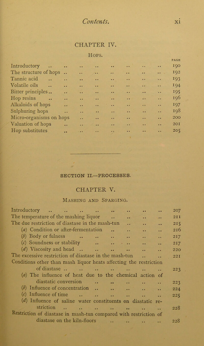 CHAPTER IV. Hops. PAGE Introductory .. .. .. .. .. •• •• 190 The structure of hops .. .. .. .. .. .. .. 192 Tannic acid .. .. .. .. .. .. •• •• 193 Volatile oils .. .. .. .. .. •• •• 194 Bitter principles.. .. .. .. .. .. .. .. 195 Hop resins .. .. .. .. .. • • •• •• 196 Alkaloids of hops .. .. .. •• .. •• •• 197 Sulphuring hops .. .. .. .. .. .. •• 198 Micro-organisms on hops .. .. .. .. .. .. 200 Valuation of hops .. .. .. .. .. •• .. 201 Hop substitutes .. .. .. •• • • •• •• 205 SECTION II.—PROCESSES. CHAPTER V. Mashing and Sparging. Introductory The temperature of the mashing liquor The due restriction of diastase in the mash-tun (a) Condition or after-fermentation (b) Body or fulness (c) Soundness or stability .. (1d) Viscosity and head .. The excessive restriction of diastase in the mash-tun Conditions other than mash liquor heats affecting the restriction of diastase .. (a) The influence of heat due to the chemical action of diastatic conversion (b) Influence of concentration (c) Influence of time (flQ Influence of saline water constituents on diastatic re- striction Restriction of diastase in mash-tun compared with restriction of diastase on the kiln-floors 207 211 215 216 217 217 220 221 223 223 224 225 228 228