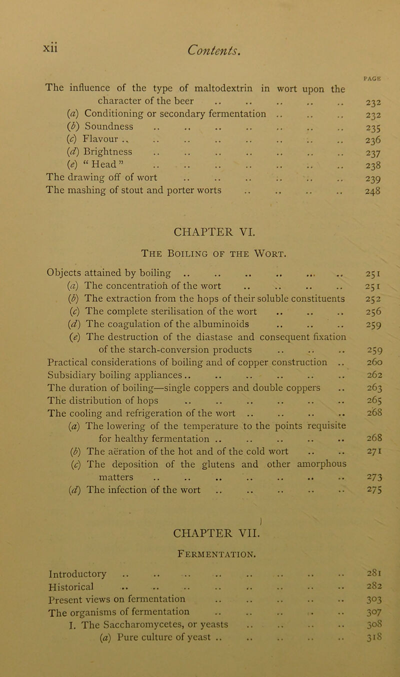 The influence of the type of maltodextrin in wort upon the character of the beer (a) Conditioning or secondary fermentation .. (<b) Soundness (.c) Flavour .. (d) Brightness (e) “Head” The drawing off of wort The mashing of stout and porter worts CHAPTER VI. The Boiling of the Wort. Objects attained by boiling (a) The concentration of the wort ip) The extraction from the hops of their soluble constituents (c) The complete sterilisation of the wort (id) The coagulation of the albuminoids (e) The destruction of the diastase and consequent fixation of the starch-conversion products Practical considerations of boiling and of copper construction .. Subsidiary boiling appliances.. The duration of boiling—single coppers and double coppers The distribution of hops The cooling and refrigeration of the wort .. (a) The lowering of the temperature to the points requisite for healthy fermentation .. (b) The aeration of the hot and of the cold wort (c) The deposition of the glutens and other amorphous matters (d) The infection of the wort ) CHAPTER VII. Fermentation. Introductory Historical Present views on fermentation The organisms of fermentation I. The Saccharomycetes, or yeasts (a) Pure culture of yeast ..