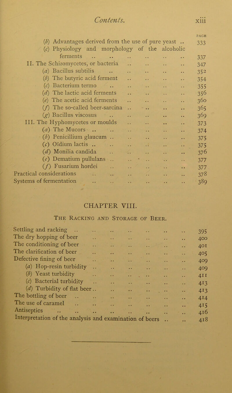 (b) Advantages derived from the use of pure yeast .. (c) Physiology and morphology of the alcoholic ferments II. The Schizomycetes, or bacteria (a) Bacillus subtilis (b) The butyric acid ferment (c) Bacterium termo (d) The lactic acid ferments (e) The acetic acid ferments (/) The so-called beer-sarcina .. (g) Bacillus viscosus III. The Hyphomycetes or moulds (a) The Mucors (d) Penicillium glaucum .. (c) Oidium lactis .. (<d) Monilia Candida (e) Dematium pullulans .. (/) Fusarium hordei Practical considerations Systems of fermentation PAGE 333 337 347 352 354 355 356 360 365 369 373 374 375 375 376 377 377 378 389 CHAPTER VIII. The Racking and Storage of Beer. Settling and racking The dry hopping of beer The conditioning of beer The clarification of beer Defective fining of beer (a) Hop-resin turbidity .. (b) Yeast turbidity .. .. .. .. (c) Bacterial turbidity (d) Turbidity of flat beer.. The bottling of beer The use of caramel Antiseptics Interpretation of the analysis and examination of beers 395 400 401 405 409 409 411 4i3 413 414 415 416 418