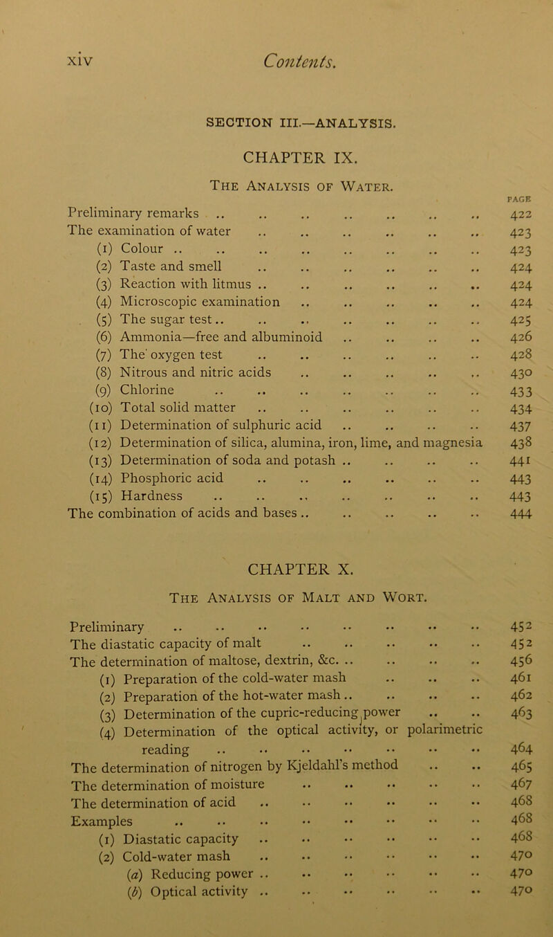 SECTION III.—ANALYSIS. CHAPTER IX. The Analysis of Water. PAGE Preliminary remarks .. .. .. .. .. .. .. 422 The examination of water .. .. .. .. .. .. 423 (1) Colour .. .. .. .. .. .. .. .. 423 (2) Taste and smell .. .. .. .. .. .. 424 (3) Reaction with litmus .. .. .. .. .. .. 424 (4) Microscopic examination .. .. .. .. .. 424 (5) The sugar test.. .. .. .. .. .. .. 425 (6) Ammonia—free and albuminoid .. .. .. .. 426 (7) The'oxygen test .. .. .. .. .. .. 428 (8) Nitrous and nitric acids .. .. .. .. .. 430 (9) Chlorine .. .. .. .. .. .. .. 433 (10) Total solid matter .. .. .. .. .. .. 434 (11) Determination of sulphuric acid .. .. .. .. 437 (12) Determination of silica, alumina, iron, lime, and magnesia 438 (13) Determination of soda and potash .. .. .. .. 441 (14) Phosphoric acid .. .. .. .. .. .. 443 (15) Hardness .. .. .. .. .. .. 443 The combination of acids and bases .. .. .. .. .. 444 CHAPTER X. The Analysis of Malt and Wort. Preliminary .. .. .. •• •• •• •• •• 452 The diastatic capacity of malt .. .. 452 The determination of maltose, dextrin, &c 456 (1) Preparation of the cold-water mash .. .. .. 461 (2) Preparation of the hot-water mash.. .. .. .. 462 (3) Determination of the cupric-reducing power .. .. 463 (4) Determination of the optical activity, or polarimetric reading .. •• •• •• •• •• •• 464 The determination of nitrogen by Kjeldahls method .. .. 465 The determination of moisture .. .. •• •• 467 The determination of acid .. •• •• •• •• •• 468 Examples .. .. •• •• •• •• •• •• 4^8 (1) Diastatic capacity .. .. •• •• •• •• 468 (2) Cold-water mash .. • • •• •• •• •• 47° (a) Reducing power .. .. •• • • •• •• 47° (b) Optical activity .. •• •• •• •• •• 47°