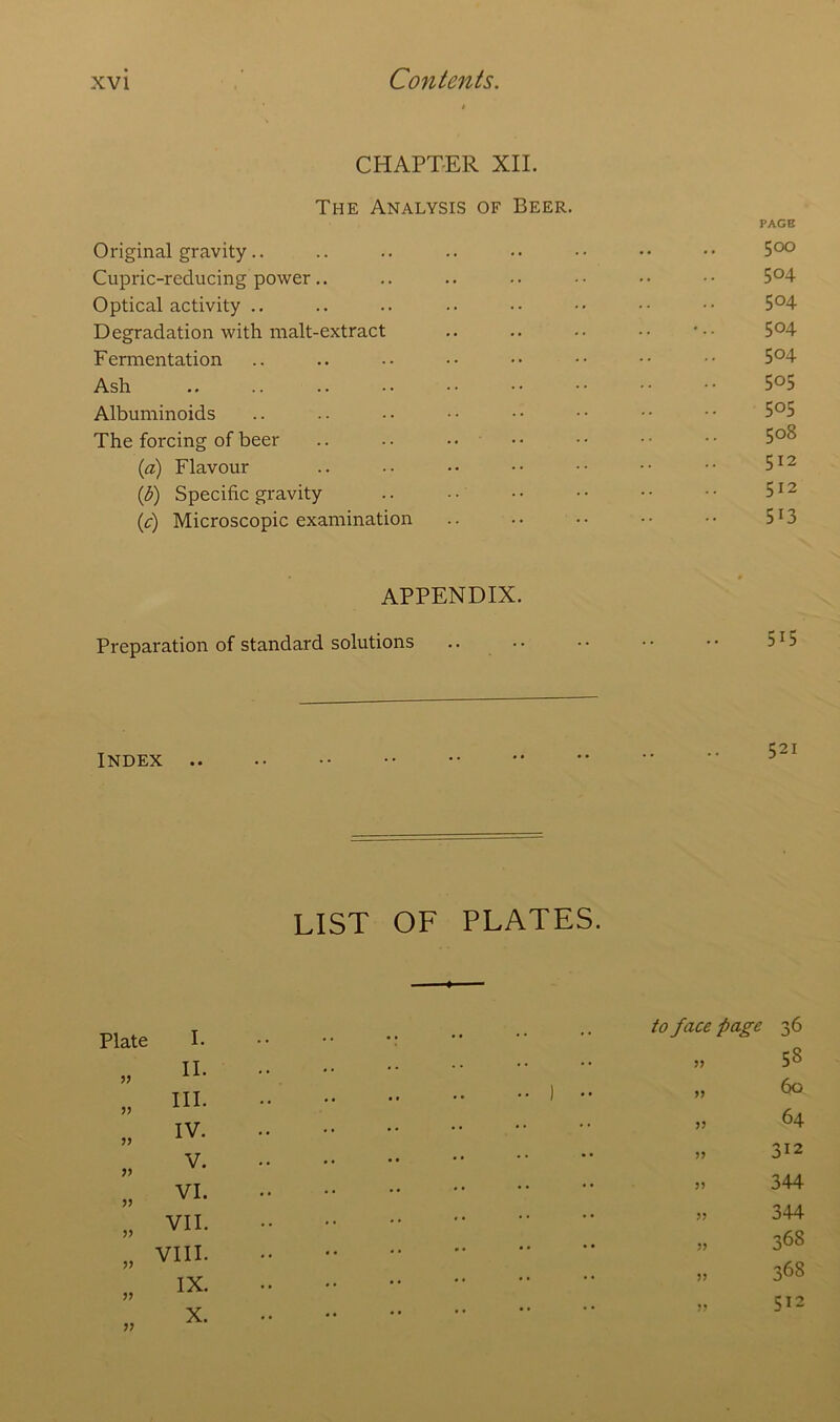 CHAPTER XII. The Analysis of Beer. PAGE Original gravity.. .. .. .. •• •• •• •• 5°° Cupric-rcducing power.. .. .. .. •• •• •• 5°4 Optical activity .. .. .. .. •• •• •• 5°4 Degradation with malt-extract .. .. •• •• 5°4 Fermentation .. .. •• •• •• •• •• •• 5°4 Ash 5°5 Albuminoids .. .. •• •• -• •• •• •• 5°5 The forcing of beer .. .. •• •• •• •• 5°8 (a) Flavour .. .. •• •• •• •• •• 512 (b) Specific gravity .. •• •• •• •• •• 512 (,c) Microscopic examination .. .. • • • • • • 513 APPENDIX. Preparation of standard solutions Index .. LIST OF PLATES. Plate I. ?? II. III. IV. V. VI. VII. V VIII. V IX. V X. to face page 36 V 53 60 64 312 344 344 368 36S 512