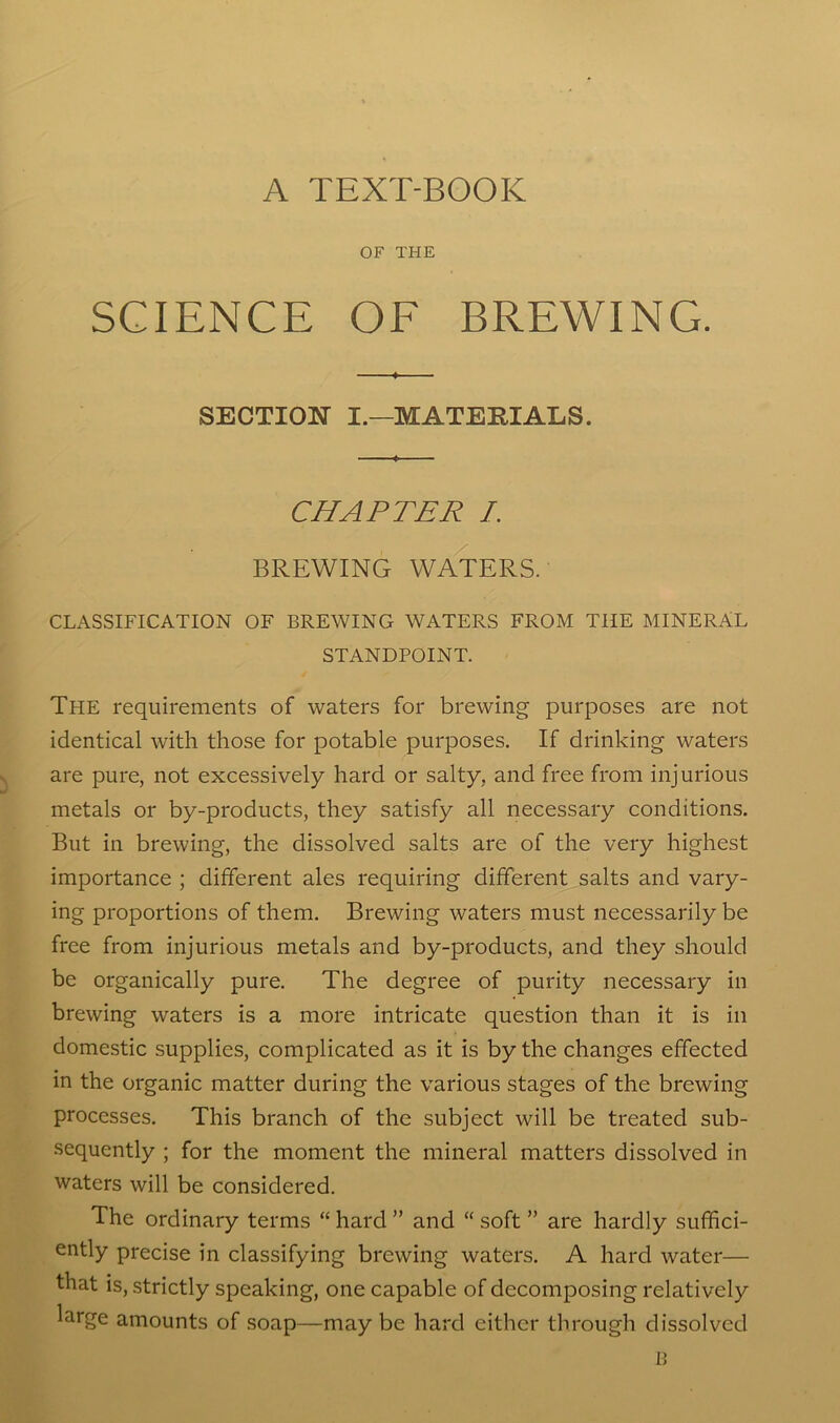 A TEXT-BOOK OF THE SCIENCE OF BREWING. SECTION I.—MATERIALS. CHAPTER L BREWING WATERS. CLASSIFICATION OF BREWING WATERS FROM THE MINERAL STANDPOINT. The requirements of waters for brewing purposes are not identical with those for potable purposes. If drinking waters are pure, not excessively hard or salty, and free from injurious metals or by-products, they satisfy all necessary conditions. But in brewing, the dissolved salts are of the very highest importance ; different ales requiring different salts and vary- ing proportions of them. Brewing waters must necessarily be free from injurious metals and by-products, and they should be organically pure. The degree of purity necessary in brewing waters is a more intricate question than it is in domestic supplies, complicated as it is by the changes effected in the organic matter during the various stages of the brewing processes. This branch of the subject will be treated sub- sequently ; for the moment the mineral matters dissolved in waters will be considered. The ordinary terms “ hard ” and “ soft ” are hardly suffici- ently precise in classifying brewing waters. A hard water— that is, strictly speaking, one capable of decomposing relatively large amounts of soap—maybe hard either through dissolved B