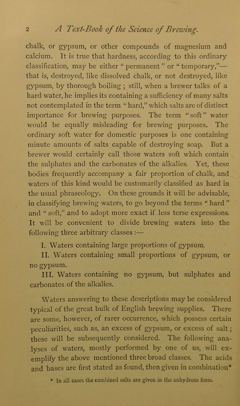 chalk, or gypsum, or other compounds of magnesium and calcium. It is true that hardness, according to this ordinary classification, may be either “ permanent ” or “ temporary,”— that is, destroyed, like dissolved chalk, or not destroyed, like gypsum, by thorough boiling ; still, when a brewer talks of a hard water, he implies its containing a sufficiency of many salts not contemplated in the term “ hard,” which salts are of distinct importance for brewing purposes. The term “soft” water would be equally misleading for brewing purposes. The ordinary soft water for domestic purposes is one containing minute amounts of salts capable of destroying soap. But a brewer would certainly call those waters soft which contain the sulphates and the carbonates of the alkalies. Yet, these bodies frequently accompany a fair proportion of chalk, and waters of this kind would be customarily classified as hard in the usual phraseology. On these grounds it will be advisable, in classifying brewing waters, to go beyond the terms “ hard ” and “ soft,” and to adopt more exact if less terse expressions. It will be convenient to divide brewing waters into the following three arbitrary classes :— I. Waters containing large proportions of gypsum. II. Waters containing small proportions of gypsum, or no gypsum. III. Waters containing no gypsum, but sulphates and carbonates of the alkalies. Waters answering to these descriptions may be considered typical of the great bulk of English brewing supplies. There are some, however, of rarer occurrence, which possess certain peculiarities, such as, an excess of gypsum, or excess of salt; these will be subsequently considered. The following ana- lyses of waters, mostly performed by one of us, will ex- emplify the above mentioned three broad classes. The acids and bases are first stated as found, then given in combination* * In all cases the combined salts are given in the anhydrous form.