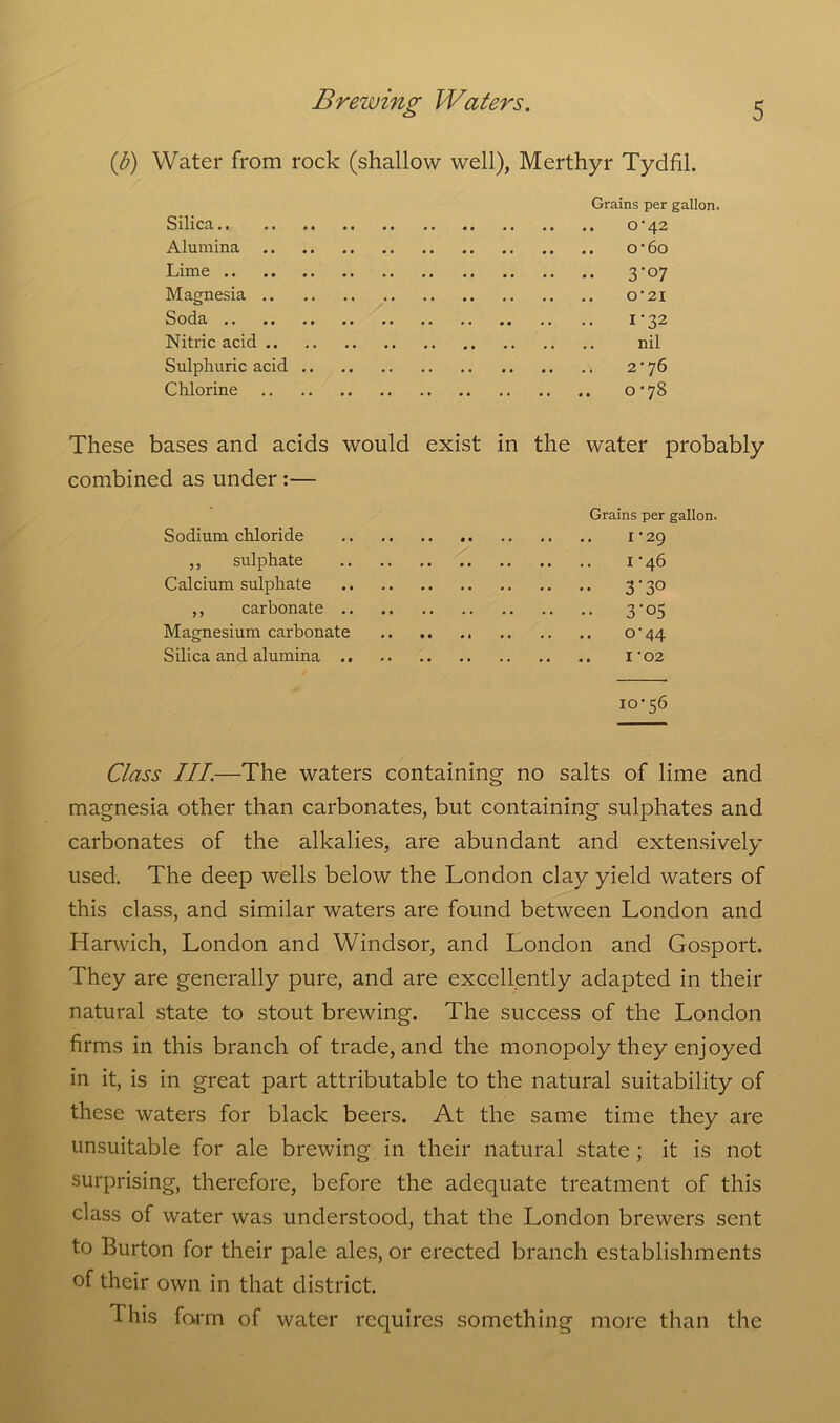 (J?) Water from rock (shallow well), Merthyr Tydfil. Silica.. Alumina Lime .. Magnesia .. Soda .. Nitric acid .. Sulphuric acid Chlorine Grains per gallon. . O’42 . O'60 • 3'°7 O' 21 I'32 nil > 2*76 0-78 These bases and acids would exist in the water probably combined as under :— Sodium chloride ,, sulphate Calcium sulphate ,, carbonate .. Magnesium carbonate Silica and alumina .. 10-56 Grains per gallon. 1-29 1-46 •• 3'3° • • 3-°5 0- 44 1- 02 Class III.—The waters containing no salts of lime and magnesia other than carbonates, but containing sulphates and carbonates of the alkalies, are abundant and extensively used. The deep wells below the London clay yield waters of this class, and similar waters are found between London and Harwich, London and Windsor, and London and Gosport. They are generally pure, and are excellently adapted in their natural state to stout brewing. The success of the London firms in this branch of trade, and the monopoly they enjoyed in it, is in great part attributable to the natural suitability of these waters for black beers. At the same time they are unsuitable for ale brewing in their natural state ; it is not surprising, therefore, before the adequate treatment of this class of water was understood, that the London brewers sent to Burton for their pale ales, or erected branch establishments of their own in that district. This form of water requires something more than the