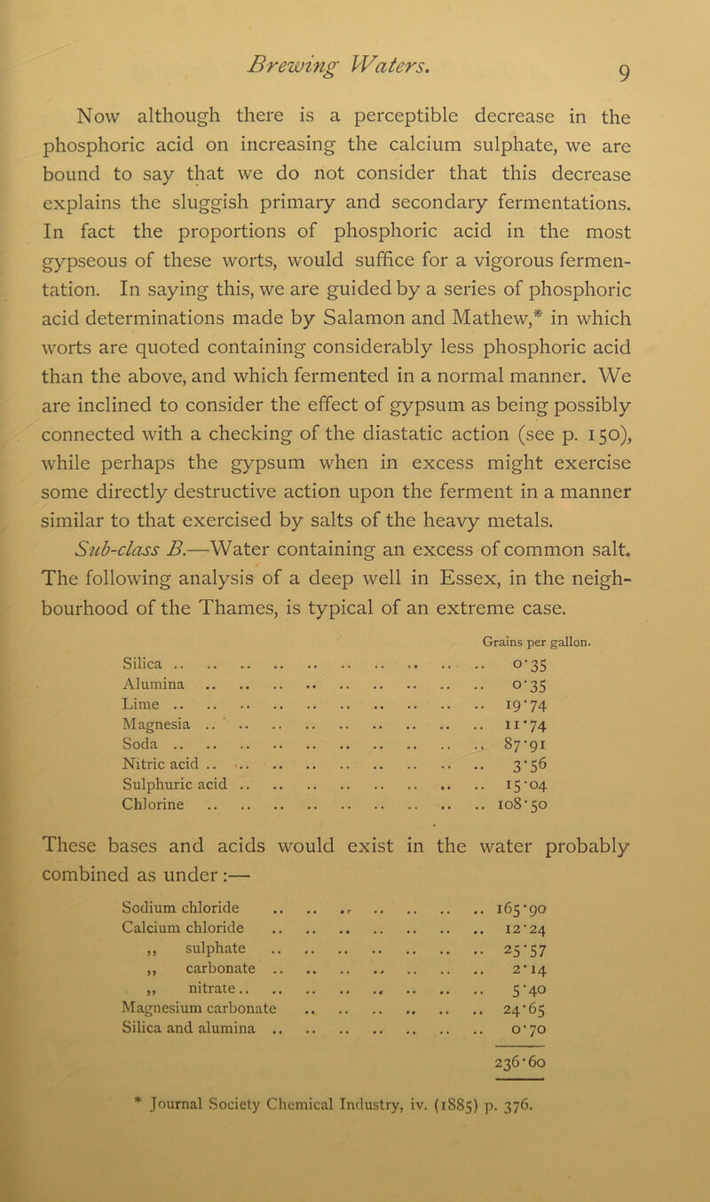 Now although there is a perceptible decrease in the phosphoric acid on increasing the calcium sulphate, we are bound to say that we do not consider that this decrease explains the sluggish primary and secondary fermentations. In fact the proportions of phosphoric acid in the most gypseous of these worts, would suffice for a vigorous fermen- tation. In saying this, we are guided by a series of phosphoric acid determinations made by Salamon and Mathew,* in which worts are quoted containing considerably less phosphoric acid than the above, and which fermented in a normal manner. We are inclined to consider the effect of gypsum as being possibly connected with a checking of the diastatic action (see p. 150), while perhaps the gypsum when in excess might exercise some directly destructive action upon the ferment in a manner similar to that exercised by salts of the heavy metals. Sub-class B.—Water containing an excess of common salt. The following analysis of a deep well in Essex, in the neigh- bourhood of the Thames, is typical of an extreme case. Silica .. Alumina Lime Magnesia .. Soda .. Nitric acid .. Sulphuric acid Chlorine Grains per gallon. • °*35 • °'3S • *9*74 • ii'74 • 87-91 • 3*56 . 15-04 . 108-50 These bases and acids would exist in the water probably combined as under :— Sodium chloride 165-90 Calcium chloride 12-24 ,, sulphate 25-57 ,, carbonate 2-14 „ nitrate 5 -40 Magnesium carbonate 24*65 Silica and alumina 0-70 236-60 * Journal Society Chemical Industry, iv. (1885) P- 376.