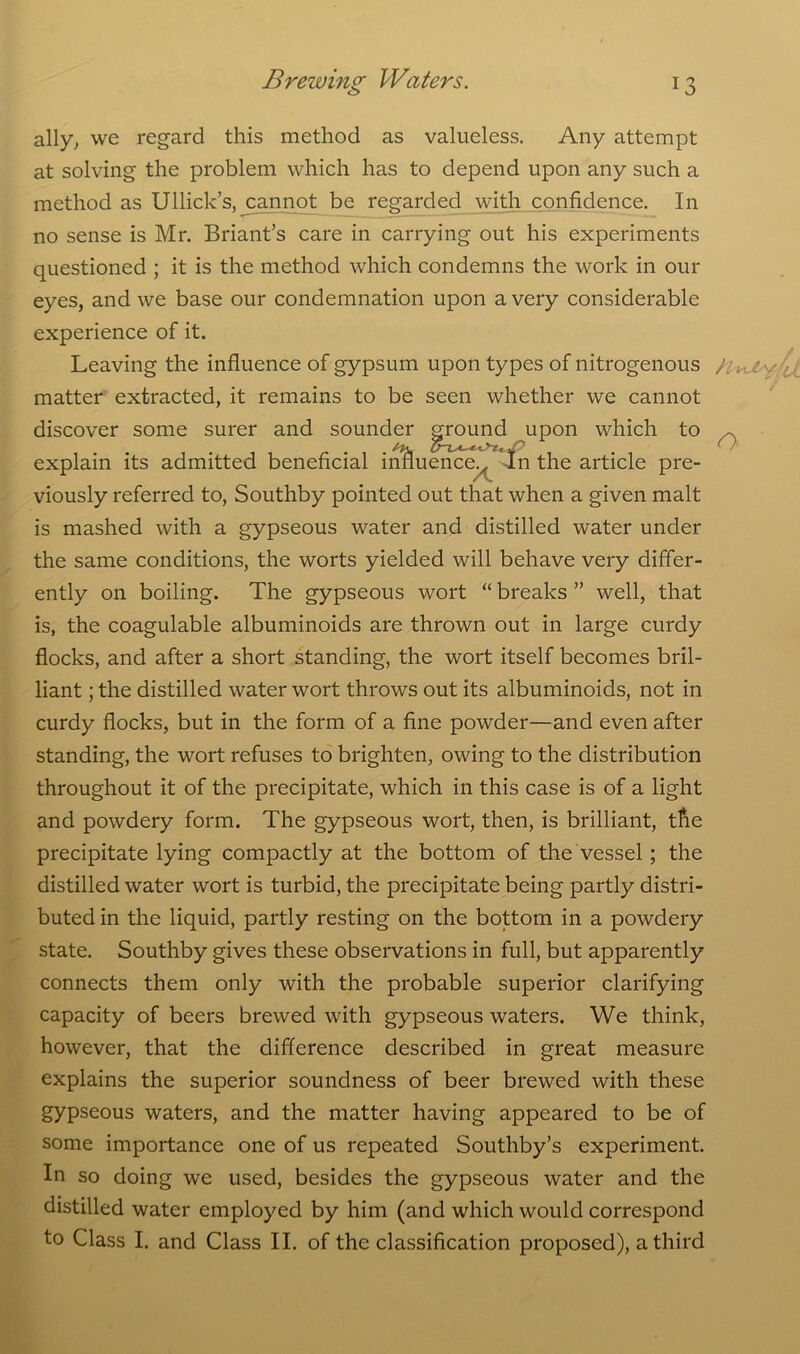 ally, we regard this method as valueless. Any attempt at solving the problem which has to depend upon any such a method as Ullick’s, ^cannot be regarded with confidence. In no sense is Mr. Briant’s care in carrying out his experiments questioned ; it is the method which condemns the work in our eyes, and we base our condemnation upon a very considerable experience of it. Leaving the influence of gypsum upon types of nitrogenous matter extracted, it remains to be seen whether we cannot discover some surer and sounder ground upon which to explain its admitted beneficial influence^ In the article pre- viously referred to, Southby pointed out that when a given malt is mashed with a gypseous water and distilled water under the same conditions, the worts yielded will behave very differ- ently on boiling. The gypseous wort “ breaks ” well, that is, the coagulable albuminoids are thrown out in large curdy flocks, and after a short standing, the wort itself becomes bril- liant ; the distilled water wort throws out its albuminoids, not in curdy flocks, but in the form of a fine powder—and even after standing, the wort refuses to brighten, owing to the distribution throughout it of the precipitate, which in this case is of a light and powdery form. The gypseous wort, then, is brilliant, the precipitate lying compactly at the bottom of the vessel; the distilled water wort is turbid, the precipitate being partly distri- buted in the liquid, partly resting on the bottom in a powdery state. Southby gives these observations in full, but apparently connects them only with the probable superior clarifying capacity of beers brewed with gypseous waters. We think, however, that the difference described in great measure explains the superior soundness of beer brewed with these gypseous waters, and the matter having appeared to be of some importance one of us repeated Southby’s experiment. In so doing we used, besides the gypseous water and the distilled water employed by him (and which would correspond to Class I. and Class II. of the classification proposed), a third H-nJs yv, o