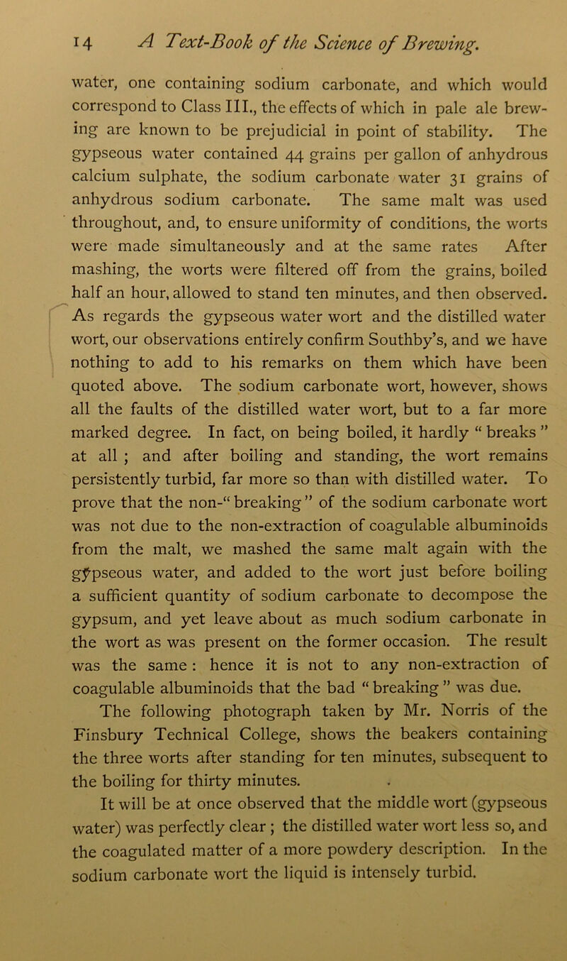 water, one containing sodium carbonate, and which would correspond to Class III., the effects of which in pale ale brew- ing are known to be prejudicial in point of stability. The gypseous water contained 44 grains per gallon of anhydrous calcium sulphate, the sodium carbonate water 31 grains of anhydrous sodium carbonate. The same malt was used throughout, and, to ensure uniformity of conditions, the worts were made simultaneously and at the same rates After mashing, the worts were filtered off from the grains, boiled half an hour, allowed to stand ten minutes, and then observed. As regards the gypseous water wort and the distilled water wort, our observations entirely confirm Southby’s, and we have nothing to add to his remarks on them which have been quoted above. The sodium carbonate wort, however, shows all the faults of the distilled water wort, but to a far more marked degree. In fact, on being boiled, it hardly “ breaks ” at all ; and after boiling and standing, the wort remains persistently turbid, far more so than with distilled water. To prove that the non-“ breaking ” of the sodium carbonate wort was not due to the non-extraction of coagulable albuminoids from the malt, we mashed the same malt again with the gypseous water, and added to the wort just before boiling a sufficient quantity of sodium carbonate to decompose the gypsum, and yet leave about as much sodium carbonate in the wort as was present on the former occasion. The result was the same : hence it is not to any non-extraction of coagulable albuminoids that the bad “ breaking ” was due. The following photograph taken by Mr. Norris of the Finsbury Technical College, shows the beakers containing the three worts after standing for ten minutes, subsequent to the boiling for thirty minutes. It will be at once observed that the middle wort (gypseous water) was perfectly clear ; the distilled water wort less so, and the coagulated matter of a more powdery description. In the sodium carbonate wort the liquid is intensely turbid.