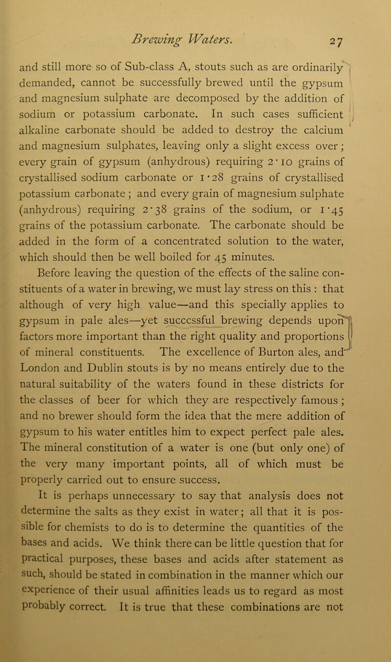 and still more so of Sub-class A, stouts such as are ordinarily demanded, cannot be successfully brewed until the gypsum and magnesium sulphate are decomposed by the addition of sodium or potassium carbonate. In such cases sufficient alkaline carbonate should be added to destroy the calcium and magnesium sulphates, leaving only a slight excess over ; every grain of gypsum (anhydrous) requiring 2’10 grains of crystallised sodium carbonate or I’28 grains of crystallised potassium carbonate ; and every grain of magnesium sulphate (anhydrous) requiring 2*38 grains of the sodium, or i-45 grains of the potassium carbonate. The carbonate should be added in the form of a concentrated solution to the water, which should then be well boiled for 45 minutes. Before leaving the question of the effects of the saline con- stituents of a water in brewing, we must lay stress on this : that although of very high value—and this specially applies to gypsum in pale ales—yet successful brewing depends uponT factors more important than the right quality and proportions * of mineral constituents. The excellence of Burton ales, and London and Dublin stouts is by no means entirely due to the natural suitability of the waters found in these districts for the classes of beer for which they are respectively famous ; and no brewer should form the idea that the mere addition of gypsum to his water entitles him to expect perfect pale ales. The mineral constitution of a water is one (but only one) of the very many important points, all of which must be properly carried out to ensure success. It is perhaps unnecessary to say that analysis does not determine the salts as they exist in water; all that it is pos- sible for chemists to do is to determine the quantities of the bases and acids. We think there can be little question that for practical purposes, these bases and acids after statement as such, should be stated in combination in the manner which our experience of their usual affinities leads us to regard as most probably correct. It is true that these combinations are not