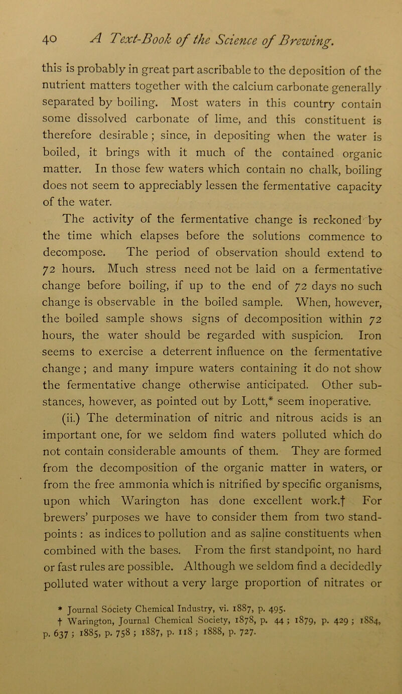 this is probably in great part ascribable to the deposition of the nutrient matters together with the calcium carbonate generally separated by boiling. Most waters in this country contain some dissolved carbonate of lime, and this constituent is therefore desirable ; since, in depositing when the water is boiled, it brings with it much of the contained organic matter. In those few waters which contain no chalk, boiling does not seem to appreciably lessen the fermentative capacity of the water. The activity of the fermentative change is reckoned by the time which elapses before the solutions commence to decompose. The period of observation should extend to 72 hours. Much stress need not be laid on a fermentative change before boiling, if up to the end of 72 days no such change is observable in the boiled sample. When, however, the boiled sample shows signs of decomposition within 72 hours, the water should be regarded with suspicion. Iron seems to exercise a deterrent influence on the fermentative change ; and many impure waters containing it do not show the fermentative change otherwise anticipated. Other sub- stances, however, as pointed out by Lott,* seem inoperative. (ii.) The determination of nitric and nitrous acids is an important one, for we seldom find waters polluted which do not contain considerable amounts of them. They are formed from the decomposition of the organic matter in waters, or from the free ammonia which is nitrified by specific organisms, upon which Warington has done excellent work.f For brewers’ purposes we have to consider them from two stand- points : as indices to pollution and as sajine constituents when combined with the bases. From the first standpoint, no hard or fast rules are possible. Although we seldom find a decidedly polluted water without a very large proportion of nitrates or * Journal Society Chemical Industry, vi. 1887, p. 495. t Warington, Journal Chemical Society, 1878, p. 44 ; 1879, p. 429 ; 1884, p. 637 ; 1885, p. 75s 5 l887> P- ; 1888, p. 727.