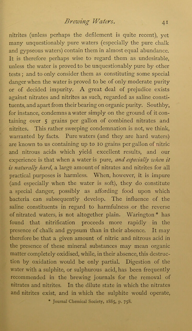 nitrites (unless perhaps the defilement is quite recent), yet many unquestionably pure waters (especially the pure chalk and gypseous waters) contain them in almost equal abundance. It is therefore perhaps wise to regard them as undesirable, unless the water is proved to be unquestionably pure by other tests ; and to only consider them as constituting some special danger when the water is proved to be of only moderate purity or of decided impurity. A great deal of prejudice exists against nitrates and nitrites as such, regarded as saline consti- tuents, and apart from their bearing on organic purity. Southby, for instance, condemns a water simply on the ground of it con- taining over 5 grains per gallon of combined nitrates and nitrites. This rather sweeping condemnation is not, we think, warranted by facts. Pure waters (and they are hard waters) are known to us containing up to 10 grains per gallon of nitric and nitrous acids which yield excellent results, and our experience is that when a water is pure, and especially when it is naturally hard, a large amount of nitrates and nitrites for all practical purposes is harmless. When, however, it is impure (and especially when the water is soft), they do constitute a special danger, possibly as affording food upon which bacteria can subsequently develop. The influence of the saline constituents in regard to harmfulness or the reverse of nitrated waters, is not altogether plain. Warington * has found that nitrification proceeds more rapidly in the presence of chalk and gypsum than in their absence. It may therefore be that a given amount of nitric and nitrous acid in the presence of these mineral substances may mean organic matter completely oxidised, while, in their absence, this destruc- tion by oxidation would be only partial. Digestion of the water with a sulphite, or sulphurous acid, has been frequently recommended in the brewing journals for the removal of nitrates and nitrites. In the dilute state in which the nitrates and nitrites exist, and in which the sulphite would operate,