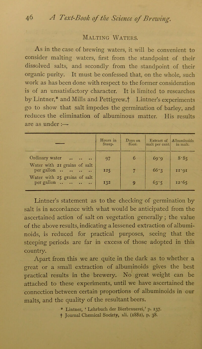 Malting Waters. As in the case of brewing waters, it will be convenient to consider malting waters, first from the standpoint of their dissolved salts, and secondly from the standpoint of their organic purity. It must be confessed that, on the whole, such work as has been done with respect to the former consideration is of an unsatisfactory character. It is limited to researches by Lintner,* and Mills and Pettigrew.f Lintner’s experiments go to show that salt impedes the germination of barley, and reduces the elimination of albuminous matter. His results are as under :—- — Hours in Steep. Days on floor. Extract of malt per cent. Albuminoids in malt. Ordinary water 97 6 69-9 8-85 Water with 21 grains of salt per gallon 125 7 66-3 ii ‘91 Water with 25 grains of salt per gallon 132 9 63'5 i2‘65 Lintner’s statement as to the checking of germination by salt is in accordance with what would be anticipated from the ascertained action of salt on vegetation generally ; the value of the above results, indicating a lessened extraction of albumi- noids, is reduced for practical purposes, seeing that the steeping periods are far in excess of those adopted in this country. Apart from this we are quite in the dark as to whether a great or a small extraction of albuminoids gives the best practical results in the brewery. No great weight can be attached to these experiments, until we have ascertained the connection between certain proportions of albuminoids in our malts, and the quality of the resultant beers. * Lintner, ‘ Lehrbuch der Bierbrauerei,’ p. 137. f Journal Chemical Society, xli. (1882), p. 38.