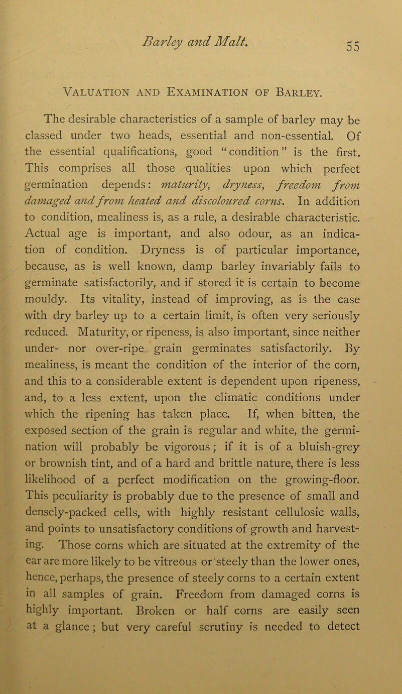 Valuation and Examination of Barley. The desirable characteristics of a sample of barley may be classed under two heads., essential and non-essential. Of the essential qualifications, good “condition” is the first. This comprises all those qualities upon which perfect germination depends: maturity, dryness, freedom from damaged and from heated and discoloured corns. In addition to condition, mealiness is, as a rule, a desirable characteristic. Actual age is important, and also odour, as an indica- tion of condition. Dryness is of particular importance, because, as is well known, damp barley invariably fails to germinate satisfactorily, and if stored it is certain to become mouldy. Its vitality, instead of improving, as is the case with dry barley up to a certain limit, is often very seriously reduced. Maturity, or ripeness, is also important, since neither under- nor over-ripe grain germinates satisfactorily. By mealiness, is meant the condition of the interior of the corn, and this to a considerable extent is dependent upon ripeness, and, to a less extent, upon the climatic conditions under which the ripening has taken place. If, when bitten, the exposed section of the grain is regular and white, the germi- nation will probably be vigorous ; if it is of a bluish-grey or brownish tint, and of a hard and brittle nature, there is less likelihood of a perfect modification on the growing-floor. This peculiarity is probably due to the presence of small and densely-packed cells, with highly resistant cellulosic walls, and points to unsatisfactory conditions of growth and harvest- ing. Those corns which are situated at the extremity of the ear are more likely to be vitreous or steely than the lower ones, hence, perhaps, the presence of steely corns to a certain extent in all samples of grain. Freedom from damaged corns is highly important. Broken or half corns are easily seen at a glance ; but very careful scrutiny is needed to detect