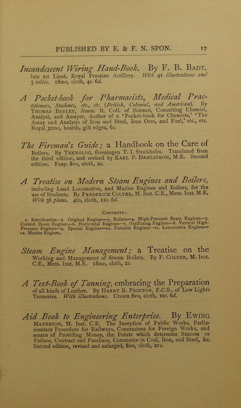 Incandescent Wiring Hand-Book. By F. B. Badt, late 1st Lieut. Royal Prussian Artillery. With 41 illustrations and 5 tables. 181110, cloth, 4J. 6d. A Pocket-book for Pharmacists, Medical Prac- titioners, Students, etc., etc. (British, Colonial, and American). By Thomas Bayley, Assoc. R. Coll, of Science, Consulting Chemist, Analyst, and Assayer, Author of a ‘Pocket-book for Chemists, Hie Assay and Analysis of Iron and Steel, Iron Ores, and Fuel, etc., etc. Royal 32mo, boards, gilt edges, 6s. Phe Firemans Guide; a Handbook on the Care of Boilers. By Teknolog, foreningen T. I. Stockholm. Translated from the third edition, and revised by Karl P. Dahlstrom, M.E. Second edition. Fcap. 8vo, cloth, 2s. A Treatise on Modern Steam Engines and Boilers, including Land Locomotive, and Marine Engines and Boilers, for the use of Students. By Frederick Colyer, M. Inst. C.E., Mem. Inst. M.E, With 36 plates. 4to, cloth, 12s. 6d. Contents : 1. Introduction—2. Original Engines—3. Boilers—4. High-Pressure Beam Engines—5. Cornish Beam Engines—6. Hori7ontal Engines—7. Oscillating Engines 8. Vertical High- Pressure Engines—9. Special Engines—10. Portable Engines—11. Locomotive Engines— i2. Marine Engines. Steam Engine Management; a Treatise on the Working and Management of Steam Boilers. By F. Colyer, M. Inst. C.E., Mem. Inst. M.E. i8mo, cloth, 2s. A Text-Book of Tanning, embracing the Preparation of all kinds of Leather. By Harry R. Proctor, F.C.S., of Low Lights Tanneries. With illustrations. Crown 8vo, cloth, ioj. 6d. Aid Book to Engineering Enterprise. By Ewing Matheson, M. Inst. C.E. The Inception of Public Works, Parlia- mentary Procedure for Railways, Concessions for Foreign Works, and means of Providing Money, the Points which determine Success or Failure, Contract and Purchase, Commerce in Coal, Iron, and Steel, &c. Second edition, revised and enlarged, 8vo, cloth, 2is.