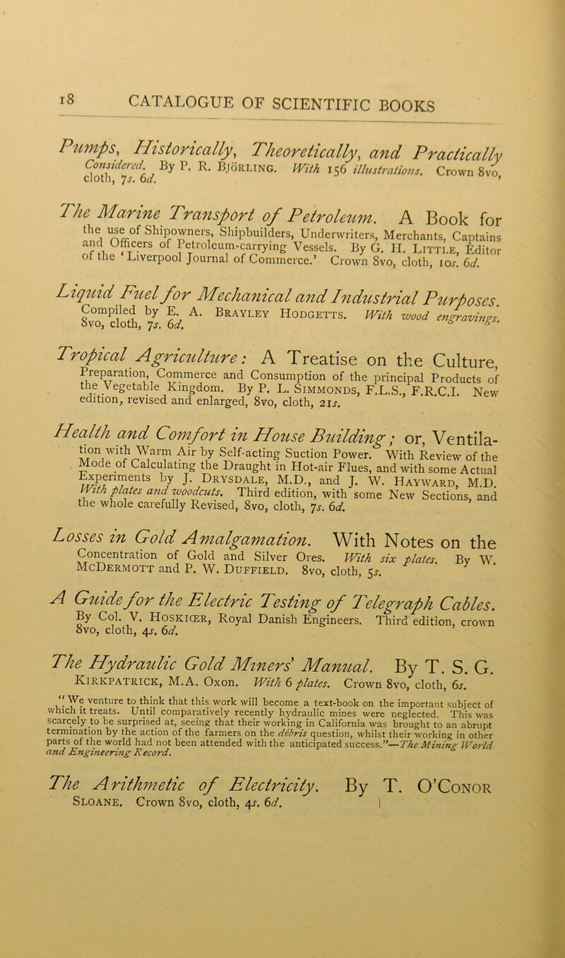 Pumps, Historically, Theoretically, and Pradically doth^fdd By P’ R‘ BjSRLING- With U6 illustrations. Crown Svo, The Marine Transport of Petroleum. A Book for the use of Shipowners, Shipbuilders, Underwriters, Merchants, Captains and Ofhcers of Petroleum-carrying Vessels. By G. Ii. Little, Editor of the Liverpool Journal of Commerce.’ Crown 8vo, cloth, ioj. 6d. Liquid Fuel for Mechanical and Industrial Purposes SvTcloth 6d A‘ BRAYLEY HodgettS- With wood engravings. Tropical Agriculture: A Treatise on the Culture, Preparation Commerce and Consumption of the principal Products of the Vegetable Kingdom. By P. L. Simmonds, F.L.S., F.R.C.I. New edition, revised and enlarged, 8vo, cloth, 21 s. Health and Comfort in House Building; or, Ventila- tion with Warm Air by Self-acting Suction Power. With Review of the Mode of Calculating the Draught in Hot-air Flues, and with some Actual Experiments by J. Drysdale, M.D., and J. W. Hayward, M.D. With plates and woodcuts. Third edition, with some New Sections, and tiie whole carefully Revised, 8vo, cloth, *]s. 6d. Losses in Gold Amalgamation. With Notes on the Concentration of Gold and Silver Ores. With six plates. Bv W McDermott and P. W. Duffield. 8vo, cloth, 51-. A Guide for the Electric Testing of Telegraph Cables. By Col. V. Hoskicer, Royal Danish Engineers. Third edition, crown Svo, cloth, 4j. 6d. The Hydraulic Gold Miners Manual. By T. S. G. Kirkpatrick, M.A. Oxon. With 6 plates. Crown 8vo, cloth, 6s. We venture to think that this work will become a text-book on the important subject of which it treats. Until comparatively recently hydraulic mines were neglected This was scarcely to be surprised at, seeing that their working in California was brought to an abrupt termination by the action of the farmers on the debris question, whilst their working in other parts of the world had not been attended with the anticipated success.”—The Mining World and Engitieering Record. The Arithmetic of Electricity. By T. O’Conor Sloane. Crown Svo, cloth, 4s. 6d. )