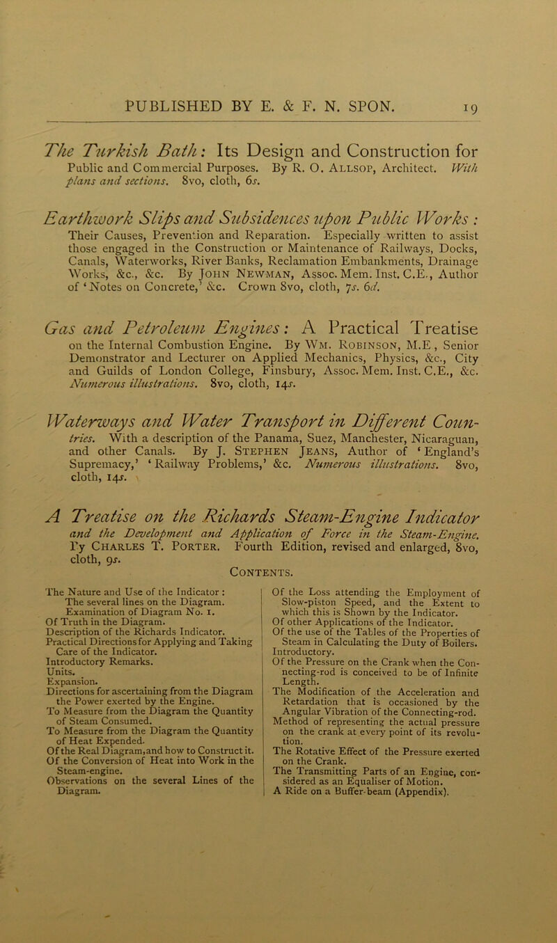 The Turkish Bath: Its Design and Construction for Public and Commercial Purposes. By R. O. Allsop, Architect. With plans and sections, 8vo, cloth, 6s. Earthwork Slips and Subsidences upon Public Works : Their Causes, Prevention and Reparation. Especially written to assist those engaged in the Construction or Maintenance of Railways, Docks, Canals, Waterworks, River Banks, Reclamation Embankments, Drainage Works, &c., &c. By John Newman, Assoc. Mem. Inst. C.E., Author of ‘Notes on Concrete,’ &c. Crown 8vo, cloth, 7s. 6d. Gas and Petroleum Engines: A Practical Treatise on the Internal Combustion Engine. By Wm. Robinson, M.E , Senior Demonstrator and Lecturer on Applied Mechanics, Physics, &c., City and Guilds of London College, Finsbury, Assoc. Mem. Inst. C.E., &c. Numerous illustrations. 8vo, cloth, 14s. Waterways and Water Transport in Different Coun- tries. With a description of the Panama, Suez, Manchester, Nicaraguan, and other Canals. By J. Stephen Jeans, Author of ‘ England’s Supremacy,’ ‘ Railway Problems,’ &c. Numerous illustrations. 8vo, cloth, 14s. \ A Treatise on the Richards Steam-Engine Indicator and the Development and Application of Force in the Steam-Engine. By Charles T. Porter. Fourth Edition, revised and enlarged, 8vo, cloth, 9s. Contents. The Nature and Use of the Indicator : The several lines on the Diagram. Examination of Diagram No. 1. Of Truth in the Diagram. Description of the Richards Indicator. Practical Directions for Applying and Taking Care of the Indicator. Introductory Remarks. Units. Expansion. Directions for ascertaining from the Diagram the Power exerted by the Engine. To Measure from the Diagram the Quantity of Steam Consumed. To Measure from the Diagram the Quantity of Heat Expended. Of the Real Diagram,and how to Construct it. Of the Conversion of Heat into Work in the Steam-engine. Observations on the several Lines of the Diagram. Of the Loss attending the Employment of Slow-piston Speed, and the Extent to which this is Shown by the Indicator. Of other Applications of the Indicator. Of the use of the Tables of the Properties of Steam in Calculating the Duty of Boilers. Introductory. Of the Pressure on the Crank when the Con- necting-rod is conceived to be of Infinite Length. The Modification of the Acceleration and Retardation that is occasioned by the Angular Vibration of the Connecting-rod. Method of representing the actual pressure on the crank at every point of its revolu- tion. The Rotative Effect of the Pressure exerted on the Crank. The Transmitting Parts of an Engine, con- sidered as an Equaliser of Motion. I A Ride on a Buffer-beam (Appendix).