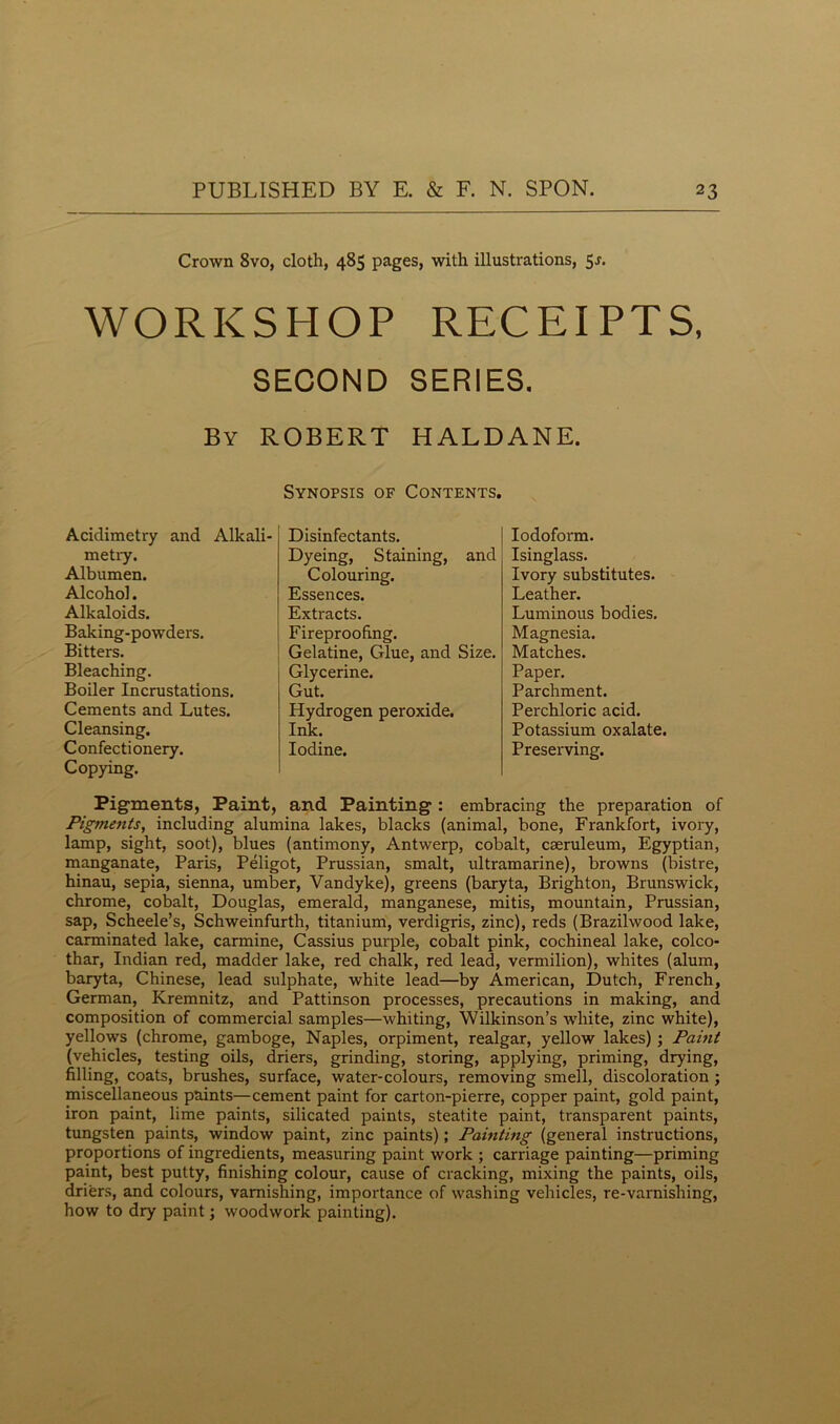 Crown 8vo, cloth, 485 pages, with illustrations, 5j. WORKSHOP RECEIPTS, SECOND SERIES. By ROBERT HALDANE. Synopsis of Contents. Acidimetry and Alkali- metry. Albumen. Alcohol. Alkaloids. Baking-powrders. Bitters. Bleaching. Boiler Incrustations. Cements and Lutes. Cleansing. Confectionery. Copying. Disinfectants. Dyeing, Staining, and Colouring. Essences. Extracts. Fireproofing. Gelatine, Glue, and Size. Glycerine. Gut. Hydrogen peroxide. Ink. Iodine. Iodoform. Isinglass. Ivory substitutes. Leather. Luminous bodies. Magnesia. Matches. Paper. Parchment. Perchloric acid. Potassium oxalate. Preserving. Pigments, Paint, and Painting : embracing the preparation of Pigments, including alumina lakes, blacks (animal, bone, Frankfort, ivory, lamp, sight, soot), blues (antimony, Antwerp, cobalt, cseruleum, Egyptian, manganate, Paris, Peligot, Prussian, smalt, ultramarine), browns (bistre, hinau, sepia, sienna, umber, Vandyke), greens (baryta, Brighton, Brunswick, chrome, cobalt, Douglas, emerald, manganese, mitis, mountain, Prussian, sap, Scheele’s, Schweinfurth, titanium, verdigris, zinc), reds (Brazilwood lake, carminated lake, carmine, Cassius purple, cobalt pink, cochineal lake, colco- thar, Indian red, madder lake, red chalk, red lead, vermilion), whites (alum, baryta, Chinese, lead sulphate, white lead—by American, Dutch, French, German, Kremnitz, and Pattinson processes, precautions in making, and composition of commercial samples—whiting, Wilkinson’s white, zinc white), yellows (chrome, gamboge, Naples, orpiment, realgar, yellow lakes) ; Paint (vehicles, testing oils, driers, grinding, storing, applying, priming, drying, filling, coats, brushes, surface, water-colours, removing smell, discoloration ; miscellaneous paints—cement paint for carton-pierre, copper paint, gold paint, iron paint, lime paints, silicated paints, steatite paint, transparent paints, tungsten paints, window paint, zinc paints); Painting (general instructions, proportions of ingredients, measuring paint work ; carriage painting—priming paint, best putty, finishing colour, cause of cracking, mixing the paints, oils, driers, and colours, varnishing, importance of washing vehicles, re-varnishing, how to dry paint; woodwork painting).