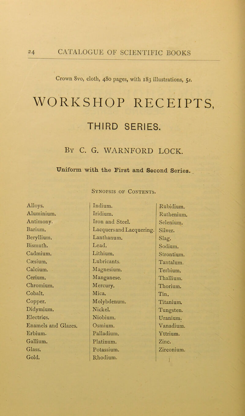 Crown 8vo, cloth, 480 pages, with 183 illustrations, 51. WORKSHOP RECEIPTS, THIRD SERIES. By C. G. WARNFORD LOCK. Uniform with the First and Second Series. Alloys. Synopsis of Contents. Indium. Rubidium. Aluminium. Iridium. Ruthenium. Antimony. Iron and Steel. Selenium. Barium. Lacquers and Lacquering, Silver. Beryllium. Lanthanum. Slag. Bismuth. Lead. Sodium. Cadmium. Lithium. Strontium. Caesium. Lubricants. Tantalum. Calcium. Magnesium. Terbium. Cerium. Manganese. Thallium. Chromium. Mercury. Thorium. Cobalt. Mica. Tin. Copper. Molybdenum. Titanium. Didymium. Nickel. Tungsten. Electrics. Niobium. Uranium. Enamels and Glazes. Osmium. Vanadium. Erbium. Palladium. Y ttrium. Gallium. Platinum. Zinc. Glass. Potassium. Zirconium. Gold. Rhodium. )