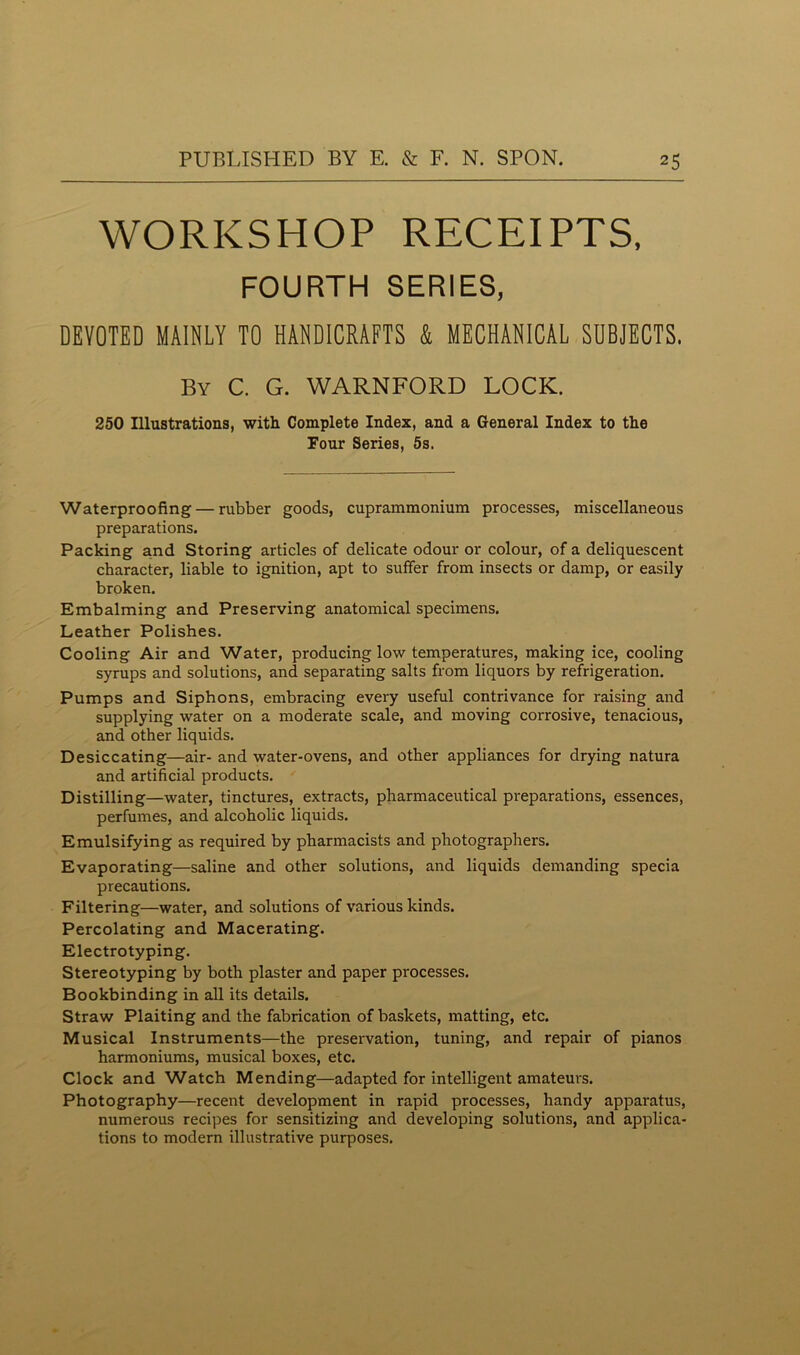 WORKSHOP RECEIPTS, FOURTH SERIES, DEVOTED MAINLY TO HANDICRAFTS & MECHANICAL SUBJECTS. By C. G. WARNFORD LOCK. 250 Illustrations, with Complete Index, and a General Index to the Four Series, 5s. Waterproofing — rubber goods, cuprammonium processes, miscellaneous preparations. Packing and Storing articles of delicate odour or colour, of a deliquescent character, liable to ignition, apt to suffer from insects or damp, or easily broken. Embalming and Preserving anatomical specimens. Leather Polishes. Cooling Air and Water, producing low temperatures, making ice, cooling syrups and solutions, and separating salts from liquors by refrigeration. Pumps and Siphons, embracing every useful contrivance for raising and supplying water on a moderate scale, and moving corrosive, tenacious, and other liquids. Desiccating—air- and water-ovens, and other appliances for drying natura and artificial products. Distilling—water, tinctures, extracts, pharmaceutical preparations, essences, perfumes, and alcoholic liquids. Emulsifying as required by pharmacists and photographers. Evaporating—saline and other solutions, and liquids demanding specia precautions. Filtering—water, and solutions of various kinds. Percolating and Macerating. Electrotyping. Stereotyping by both plaster and paper processes. Bookbinding in all its details. Straw Plaiting and the fabrication of baskets, matting, etc. Musical Instruments—the preservation, tuning, and repair of pianos harmoniums, musical boxes, etc. Clock and Watch Mending—adapted for intelligent amateurs. Photography—recent development in rapid processes, handy apparatus, numerous recipes for sensitizing and developing solutions, and applica- tions to modern illustrative purposes.