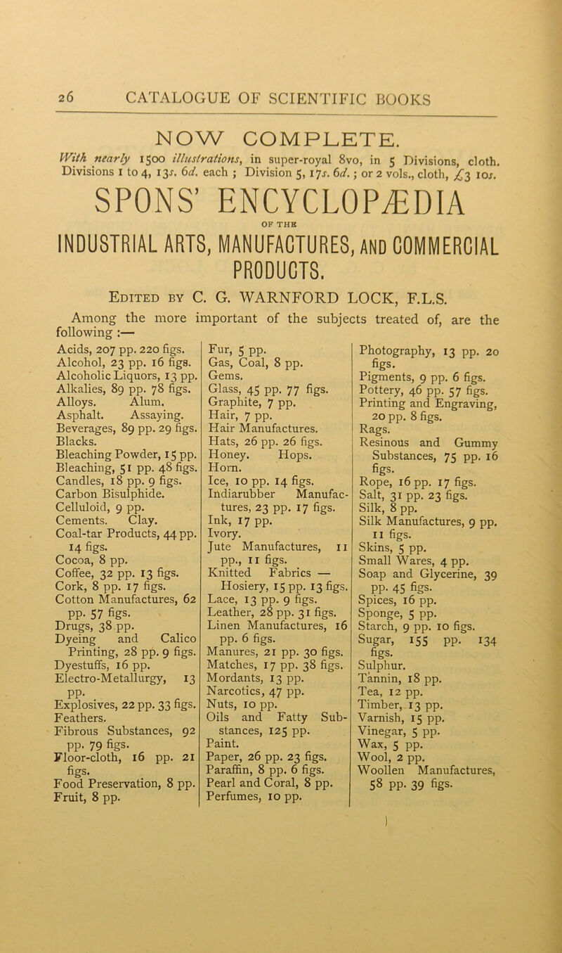 NOW COMPLETE. With nearly 1500 illustrations, in super-royal 8vo, in 5 Divisions, cloth. Divisions I to 4, 13J. 6d. each ; Division 5, 17J. 6d.; or 2 vols., cloth, ^3 ior. SPONS’ ENCYCLOPEDIA OF THE INDUSTRIAL ARTS, MANUFACTURES, AND COMMERCIAL PRODUCTS. Edited by C. G. WARNFORD LOCK, F.L.S. Among the more important of the subjects treated of, are the following :— Acids, 207 pp. 220 figs. Alcohol, 23 pp. 16 figs. Alcoholic Liquors, 13 pp. Alkalies, 89 pp. 78 figs. Alloys. Alum. Asphalt. Assaying. Beverages, 89 pp. 29 figs. Blacks. Bleaching Powder, 15 pp. Bleaching, 51 pp. 48 figs. Candles, 18 pp. 9 figs. Carbon Bisulphide. Celluloid, 9 pp. Cements. Clay. Coal-tar Products, 44 pp. 14 figs. Cocoa, 8 pp. Coffee, 32 pp. 13 figs. Cork, 8 pp. 17 figs. Cotton Manufactures, 62 pp. 57 figs. Drugs, 38 pp. Dyeing and Calico Printing, 28 pp. 9 figs. Dyestuffs, 16 pp. Electro-Metallurgy, 13 pp. Explosives, 22 pp. 33 figs. Feathers. Fibrous Substances, 92 pp. 79 figs. Floor-cloth, 16 pp. 21 figs. Food Preservation, 8 pp. Fruit, 8 pp. Fur, S pp. Gas, Coal, 8 pp. Gems. Glass, 45 pp. 77 figs. Graphite, 7 pp. Hair, 7 pp. Hair Manufactures. Hats, 26 pp. 26 figs. Honey. Hops. Horn. Ice, ro pp. 14 figs. Indiarubber Manufac- tures, 23 pp. 17 figs. Ink, 17 pp. Ivory. Jute Manufactures, 11 pp., 11 figs. Knitted Fabrics — Hosiery, 15 pp. 13 figs. Lace, 13 pp. 9 figs. Leather, 28 pp. 31 figs. Linen Manufactures, 16 pp. 6 figs. Manures, 21 pp. 30 figs. Matches, 17 pp. 38 figs. Mordants, 13 pp. Narcotics, 47 pp. Nuts, 10 pp. Oils and Fatty Sub- stances, 125 pp. Paint. Paper, 26 pp. 23 figs. Paraffin, 8 pp. 6 figs. Pearl and Coral, 8 pp. Perfumes, 10 pp. Photography, 13 pp. 20 figs. Pigments, 9 pp. 6 figs. Pottery, 46 pp. 57 figs. Printing and Engraving, 20 pp. 8 figs. Rags. Resinous and Gummy Substances, 75 pp. 16 figs. Rope, 16 pp. 17 figs. Salt, 31 pp. 23 figs. Silk, 8 pp. Silk Manufactures, 9 pp. 11 figs. Skins, 5 pp. Small Wares, 4 pp. Soap and Glycerine, 39 pp. 45 figs. Spices, 16 pp. Sponge, 5 pp. Starch, 9 pp. 10 figs. Sugar, 155 pp. 134 figs. Sulphur. Tannin, 18 pp. Tea, 12 pp. Timber, 13 pp. Varnish, 15 pp. Vinegar, 5 pp. Wax, 5 pp. Wool, 2 pp. Woollen Manufactures, 58 pp. 39 figs.