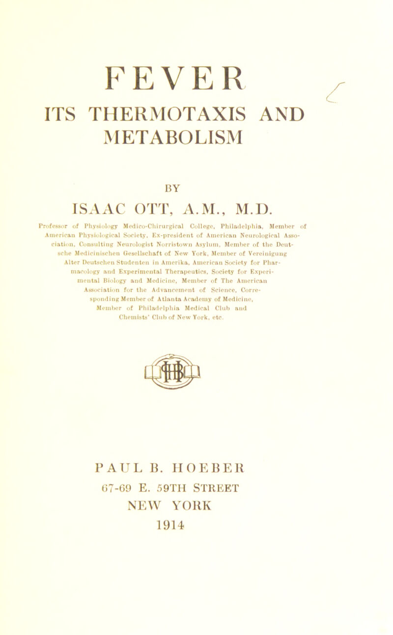 FEVER ITS THERMOTAXIS AND METABOLISM Professor of Physiology Medico-Chirurgical College, Philadeli)hla, Member of American Physiological Society. Ex-president of American Neurological Asso- ciation. Consxilting Neurologist Norristown Asylum, Member of the Deut- sche Medicinischen Gesellschaft of Now York. Member of Vereinigung Alter Deutschen Studeuten in Amerika, American Society for Phar- macology and Experimental Therapeutics, Society for Exi)ori- mentai Biohtgy and Medicine, Member of The American Ass»iciatii)n for the Advancement of Science, Corre- sponding Member of Atlanta Academy of Medicine, Mem)>er of Philadelphia Medical Club and Chemists’ Chd) of New York. etc. BY PAUL IL IIOEBER 07-69 E. 59TH STREET NEW YORK 1914