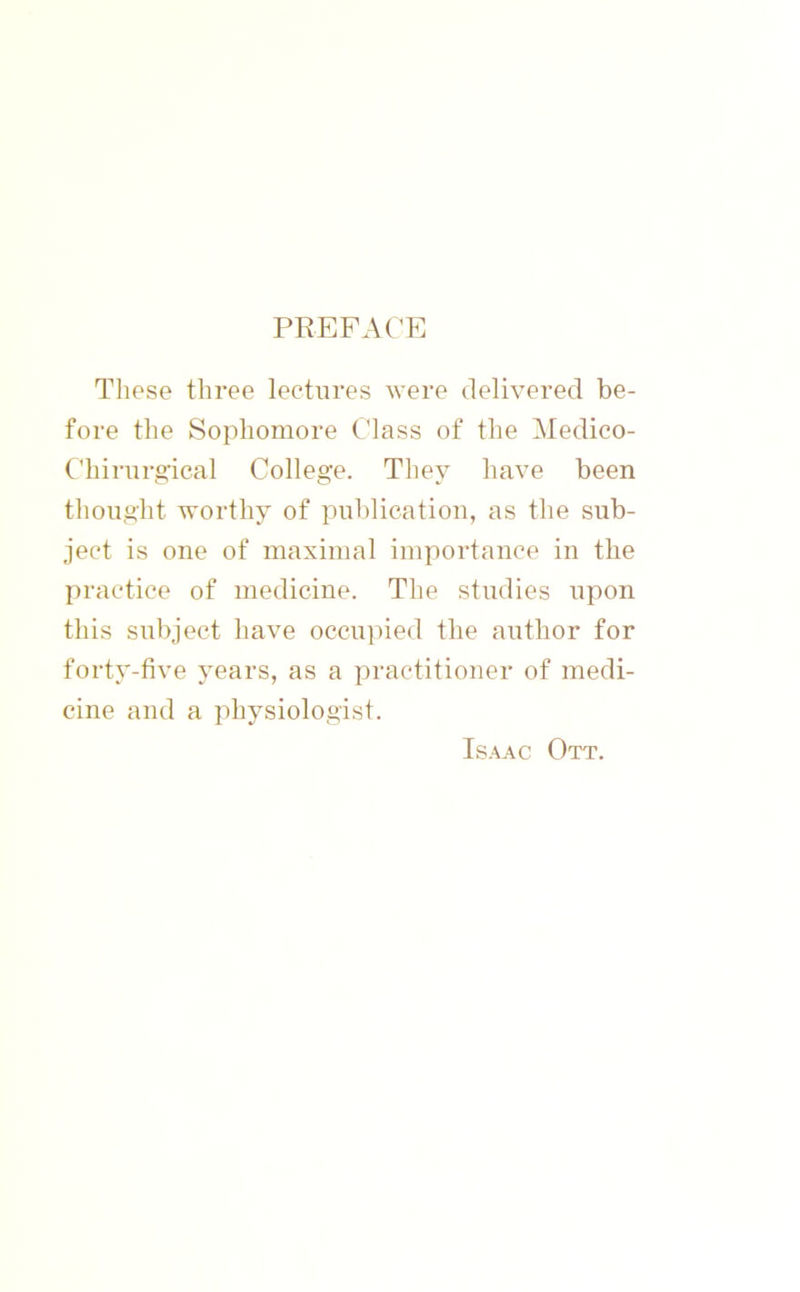 PREFACE These three lectures were delivered be- fore the Sophomore Class of the Medico- Chirurg'ical College. They have been thought worthy of publication, as the sub- ject is one of maximal importance in the practice of medicine. The studies upon this subject have occupied the author for forty-five years, as a practitioner of medi- cine and a physiologist. Isaac Ott.