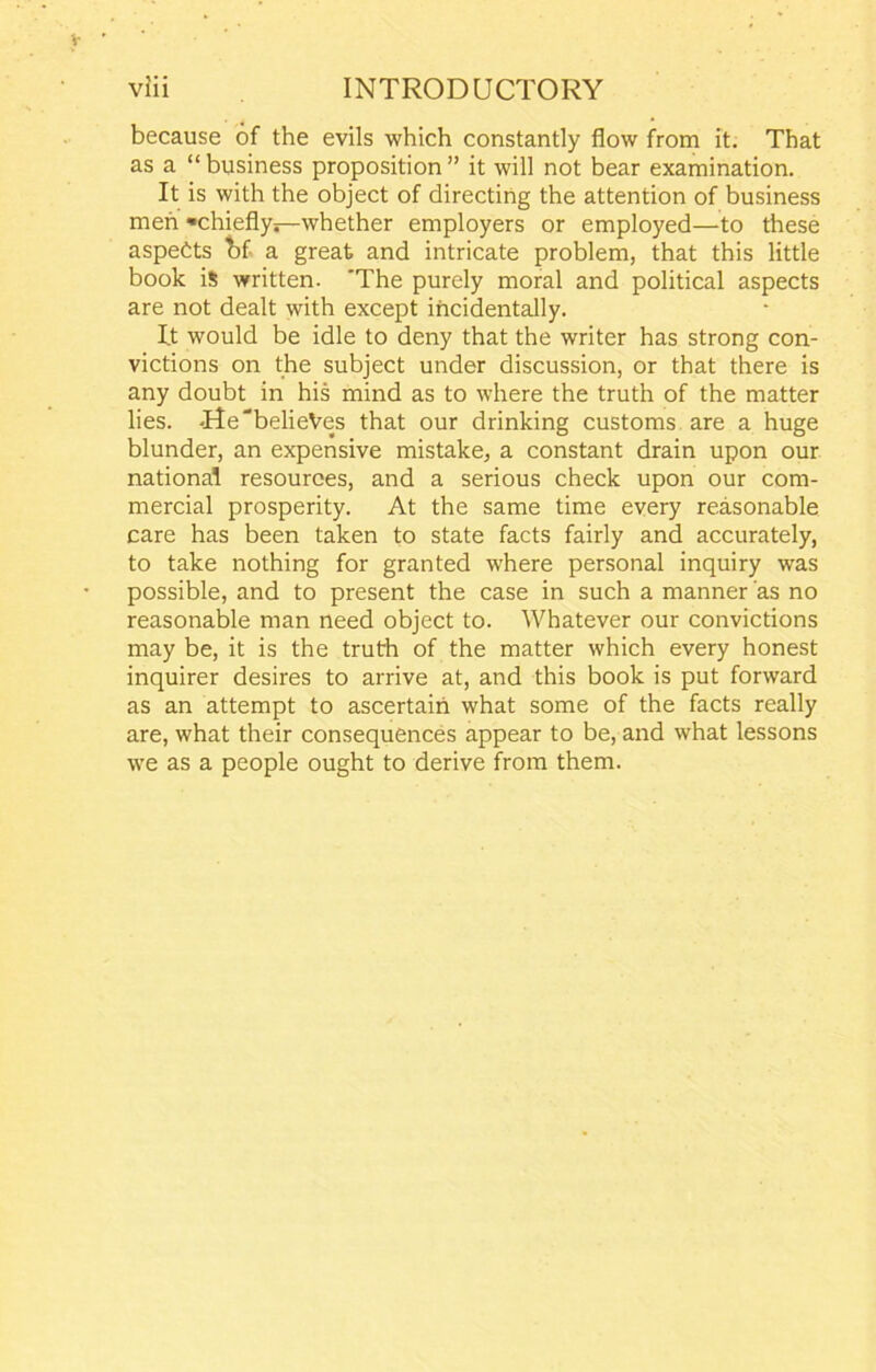 because of the evils which constantly flow from it. That as a “ business proposition ” it will not bear examination. It is with the object of directing the attention of business men ^chiefly—whether employers or employed—to these aspects bf- a great and intricate problem, that this little book is written. 'The purely moral and political aspects are not dealt with except incidentally. It would be idle to deny that the writer has strong con- victions on the subject under discussion, or that there is any doubt in his mind as to where the truth of the matter lies. -He'belieVes that our drinking customs are a huge blunder, an expensive mistake, a constant drain upon our national resources, and a serious check upon our com- mercial prosperity. At the same time every reasonable care has been taken to state facts fairly and accurately, to take nothing for granted where personal inquiry was possible, and to present the case in such a manner as no reasonable man need object to. Whatever our convictions may be, it is the truth of the matter which every honest inquirer desires to arrive at, and this book is put forward as an attempt to ascertain what some of the facts really are, what their consequences appear to be, and what lessons we as a people ought to derive from them.