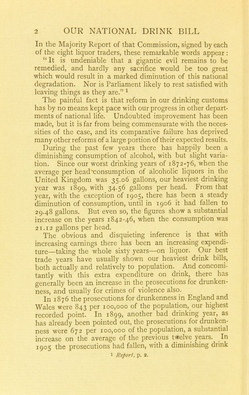 In the Majority Report of that Commission, signed by each of the eight liquor traders, these remarkable words appear : “ It is undeniable that a gigantic evil remains to be remedied, and hardly any sacrifice would be too great which would result in a marked diminution of this national degradation. Nor is Parliament likely to rest satisfied with leaving things as they are.” 1 The painful fact is that reform in our drinking customs has by no means kept pace with our progress in other depart- ments of national life. Undoubted improvement has been made, but it is far from being commensurate with the neces- sities of the case, and its comparative failure has deprived many other reforms of a large portion of their expected results. During the past few years there has happily been a diminishing consumption of alcohol, with but slight varia- tion. Since our worst drinking years of 1872-76, when the average per head'consumption of alcoholic liquors in the United Kingdom was 35.06 gallons, our heaviest drinking year was 1899, with 34.56 gallons per head. From that year, with the exception of 1905, there has been a steady diminution of consumption, until in 1906 it had fallen to 29.48 gallons. But even so, the figures show a substantial increase on the years 1842-46, when the consumption was 21.12 gallons per head. The obvious and disquieting inference is that with increasing earnings there has been an increasing expendi- ture—taking the whole sixty years—on liquor. Our best trade years have usually shown our heaviest drink bills, both actually and relatively to population. And concomi- tantly with this extra expenditure on drink, there has generally been an increase in the prosecutions for drunken- ness, and usually for crimes of violence also. In 1876 the prosecutions for drunkenness in England and Wales were 843 per 100,000 of the population, our highest recorded point. In 1899, another bad drinking year, as has already been pointed out, the prosecutions for drunken- ness were 672 per 100,000 of the population, a substantial increase on the average of the previous twelve years. In 1905 the prosecutions had fallen, with a diminishing drink 1 Report, p. 2.