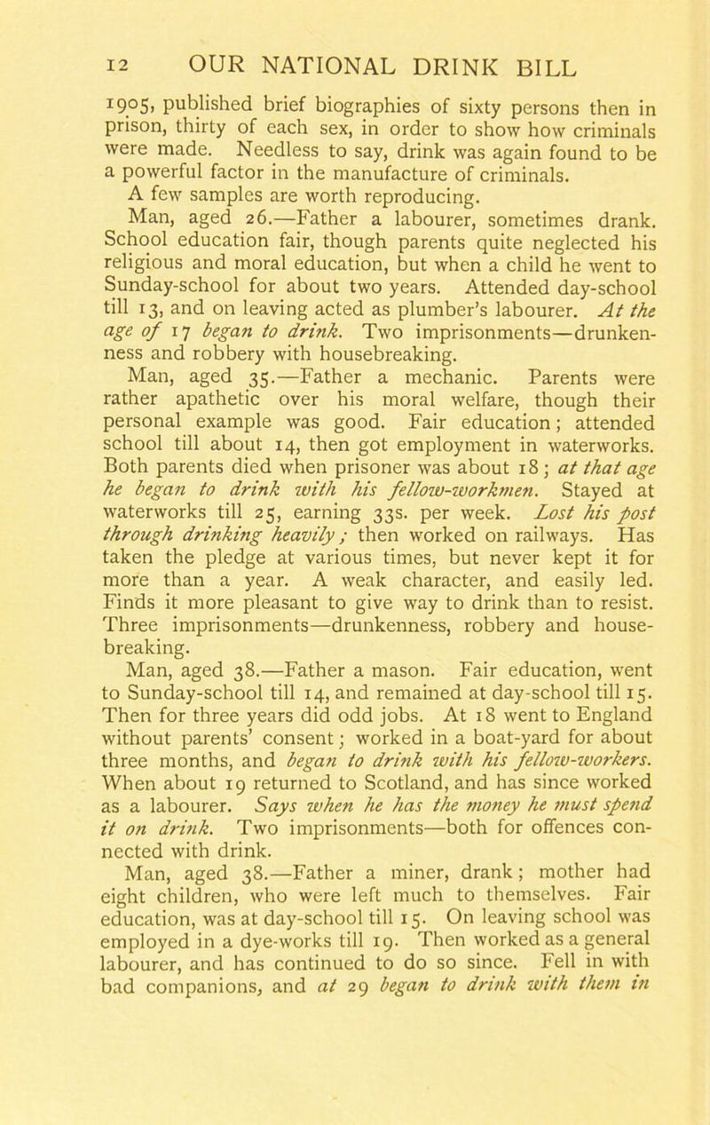 I9°5> published brief biographies of sixty persons then in prison, thirty of each sex, in order to show how criminals were made. Needless to say, drink was again found to be a powerful factor in the manufacture of criminals. A few samples are worth reproducing. Man, aged 26.—Father a labourer, sometimes drank. School education fair, though parents quite neglected his religious and moral education, but when a child he went to Sunday-school for about two years. Attended day-school till 13, and on leaving acted as plumber’s labourer. At the age of 17 began to drink. Two imprisonments—drunken- ness and robbery with housebreaking. Man, aged 35.—Father a mechanic. Parents were rather apathetic over his moral welfare, though their personal example was good. Fair education; attended school till about 14, then got employment in waterworks. Both parents died when prisoner was about 18 \ at that age he began to drink with his fellow-ivorkmen. Stayed at waterworks till 25, earning 33s. per week. Lost his post through drinking heavily ; then worked on railways. Has taken the pledge at various times, but never kept it for more than a year. A weak character, and easily led. Finds it more pleasant to give way to drink than to resist. Three imprisonments—drunkenness, robbery and house- breaking. Man, aged 38.—Father a mason. Fair education, went to Sunday-school till 14, and remained at day-school till 15. Then for three years did odd jobs. At 18 went to England without parents’ consent; worked in a boat-yard for about three months, and began to drink with his fellow-workers. When about 19 returned to Scotland, and has since worked as a labourer. Says when he has the money he must spend it on drink. Two imprisonments—both for offences con- nected with drink. Man, aged 38.—Father a miner, drank; mother had eight children, who were left much to themselves. Fair education, was at day-school till 15. On leaving school was employed in a dye-works till 19. Then worked as a general labourer, and has continued to do so since. Fell in with bad companions, and at 29 began to drink with them in