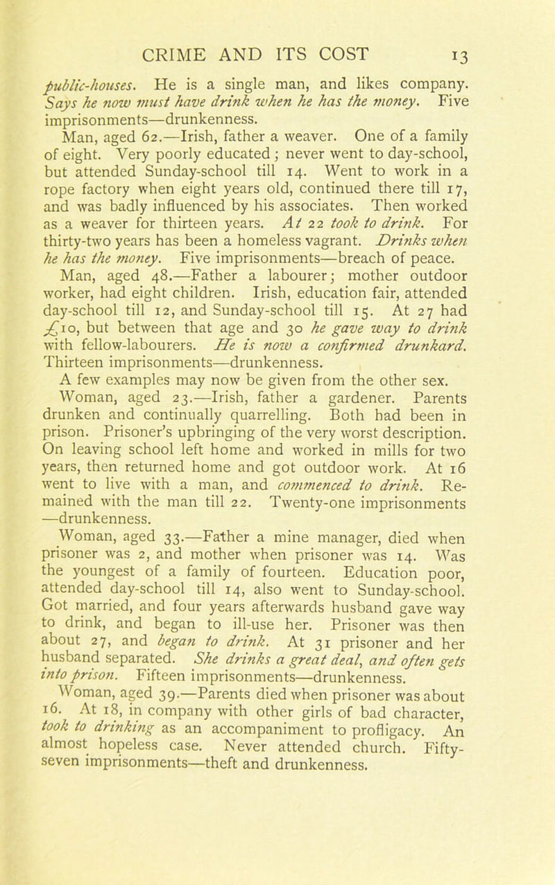 public-houses. He is a single man, and likes company. Says he now must have drink when he has the money. Five imprisonments—drunkenness. Man, aged 62.—Irish, father a weaver. One of a family of eight. Very poorly educated ; never went to day-school, but attended Sunday-school till 14. Went to work in a rope factory when eight years old, continued there till 17, and was badly influenced by his associates. Then worked as a weaver for thirteen years. At 22 took to drink. For thirty-two years has been a homeless vagrant. Drinks when he has the money. Five imprisonments—breach of peace. Man, aged 48.—Father a labourer; mother outdoor worker, had eight children. Irish, education fair, attended day-school till 12, and Sunday-school till 15. At 27 had ^10, but between that age and 30 he gave way to dri?ik with fellow-labourers. He is now a confirmed drunkard. Thirteen imprisonments—drunkenness. A few examples may now be given from the other sex. Woman, aged 23.—Irish, father a gardener. Parents drunken and continually quarrelling. Both had been in prison. Prisoner’s upbringing of the very worst description. On leaving school left home and worked in mills for two years, then returned home and got outdoor work. At 16 went to live with a man, and commenced to drink. Re- mained with the man till 22. Twenty-one imprisonments —drunkenness. Woman, aged 33.—Father a mine manager, died when prisoner was 2, and mother when prisoner was 14. Was the youngest of a family of fourteen. Education poor, attended day-school till 14, also went to Sunday-school. Got married, and four years afterwards husband gave way to drink, and began to ill-use her. Prisoner was then about 27, and began to drink. At 31 prisoner and her husband separated. She drinks a great deal, and often gets into prison. Fifteen imprisonments—drunkenness. Woman, aged 39.—Parents died when prisoner was about 16. At 18, in company with other girls of bad character, took to drinking as an accompaniment to profligacy. An almost hopeless case. Never attended church. Fifty- seven imprisonments—theft and drunkenness.
