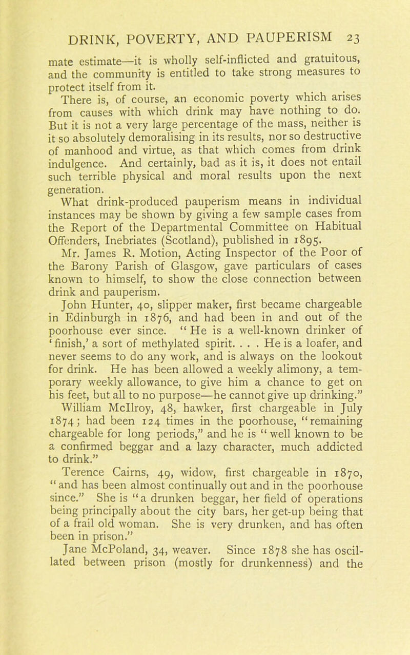 mate estimate—it is wholly self-inflicted and gratuitous, and the community is entitled to take strong measures to protect itself from it. There is, of course, an economic poverty which arises from causes with which drink may have nothing to do. But it is not a very large percentage of the mass, neither is it so absolutely demoralising in its results, nor so destructive of manhood and virtue, as that which comes from drink indulgence. And certainly, bad as it is, it does not entail such terrible physical and moral results upon the next generation. What drink-produced pauperism means in individual instances may be shown by giving a few sample cases from the Report of the Departmental Committee on Habitual Offenders, Inebriates (Scotland), published in 1895. Mr. James R. Motion, Acting Inspector of the Poor of the Barony Parish of Glasgow, gave particulars of cases known to himself, to show the close connection between drink and pauperism. John Hunter, 40, slipper maker, first became chargeable in Edinburgh in 1876, and had been in and out of the poorhouse ever since. “ He is a well-known drinker of ‘ finish,’ a sort of methylated spirit. . . . He is a loafer, and never seems to do any work, and is always on the lookout for drink. He has been allowed a weekly alimony, a tem- porary weekly allowance, to give him a chance to get on his feet, but all to no purpose—he cannot give up drinking.” William Mcllroy, 48, hawker, first chargeable in July 1874; had been 124 times in the poorhouse, “remaining chargeable for long periods,” and he is “ well known to be a confirmed beggar and a lazy character, much addicted to drink.” Terence Cairns, 49, widow, first chargeable in 1870, “ and has been almost continually out and in the poorhouse since.” She is “a drunken beggar, her field of operations being principally about the city bars, her get-up being that of a frail old woman. She is very drunken, and has often been in prison.” Jane McPoland, 34, weaver. Since 1878 she has oscil- lated between prison (mostly for drunkenness) and the