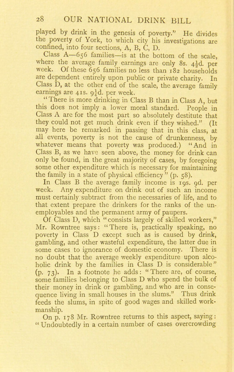 played by drink in the genesis of poverty.” He divides the poverty of York, to which city his investigations are confined, into four sections, A, B, C, D. Class A—656 families—is at the bottom of the scale, where the average family earnings are only 8s. 4|d. per week. Of these 656 families no less than 182 households are dependent entirely upon public or private charity. In Class D, at the other end of the scale, the average family earnings are 41s. gAd. per week. “There is more drinking in Class B than in Class A, but this does not imply a lower moral standard. People in Class A are for the most part so absolutely destitute that they could not get much drink even if they wished.” (It may here be remarked in passing that in this class, at all events, poverty is not the cause of drunkenness, by whatever means that poverty was produced.) “And in Class B, as we have seen above, the money for drink can only be found, in the great majority of cases, by foregoing some other expenditure which is necessary for maintaining the family in a state of physical efficiency ” (p. 58). In Class B the average family income is 19s. 9d. per week. Any expenditure on drink out of such an income must certainly subtract from the necessaries of life, and to that extent prepare the drinkers for the ranks of the un- employables and the permanent army of paupers. Of Class D, which “consists largely of skilled workers,” Mr. Rowntree says: “There is, practically speaking, no poverty in Class D except such as is caused by drink, gambling, and other wasteful expenditure, the latter due in some cases to ignorance of domestic economy. There is no doubt that the average weekly expenditure upon alco- holic drink by the families in Class D is considerable” (p. 73). In a footnote he adds: “ There are, of course, some families belonging to Class D who spend the bulk of their money in drink or gambling, and who are in conse- quence living in small houses in the slums.” Thus drink feeds the slums, in spite of good wages and skilled work- manship. On p. 178 Mr. Rowntree returns to this aspect, saying: “ Undoubtedly in a certain number of cases overcrowding