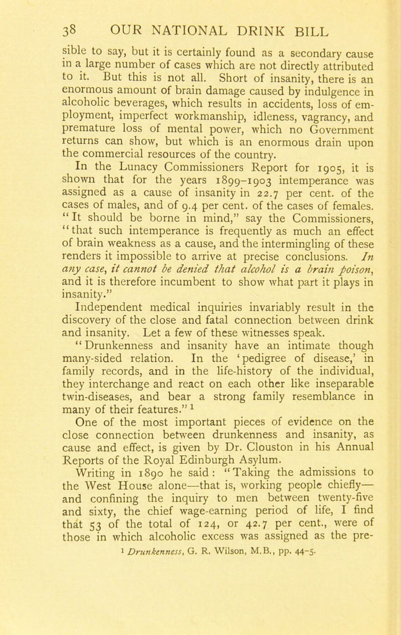 sible to say, but it is certainly found as a secondary cause in a large number of cases which are not directly attributed to it. But this is not all. Short of insanity, there is an enormous amount of brain damage caused by indulgence in alcoholic beverages, which results in accidents, loss of em- ployment, imperfect workmanship, idleness, vagrancy, and premature loss of mental power, which no Government returns can show, but which is an enormous drain upon the commercial resources of the country. In the Lunacy Commissioners Report for 1905, it is shown that for the years 1899-1903 intemperance was assigned as a cause of insanity in 22.7 per cent, of the cases of males, and of 9.4 per cent, of the cases of females. “ It should be borne in mind,” say the Commissioners, “that such intemperance is frequently as much an effect of brain weakness as a cause, and the intermingling of these renders it impossible to arrive at precise conclusions. In any case, it cannot be denied that alcohol is a brain poison, and it is therefore incumbent to show what part it plays in insanity.” Independent medical inquiries invariably result in the discovery of the close and fatal connection between drink and insanity. Let a few of these witnesses speak. “Drunkenness and insanity have an intimate though many-sided relation. In the ‘ pedigree of disease,’ in family records, and in the life-history of the individual, they interchange and react on each other like inseparable twin-diseases, and bear a strong family resemblance in many of their features.”1 One of the most important pieces of evidence on the close connection between drunkenness and insanity, as cause and effect, is given by Dr. Clouston in his Annual Reports of the Royal Edinburgh Asylum. Writing in 1890 he said: “Taking the admissions to the West House alone—that is, working people chiefly— and confining the inquiry to men between twenty-five and sixty, the chief wage-earning period of life, I find that 53 of the total of 124, or 42.7 per cent., were of those in which alcoholic excess was assigned as the pre- 1 Drunkenness, G. R. Wilson, M.B., pp. 44-5.