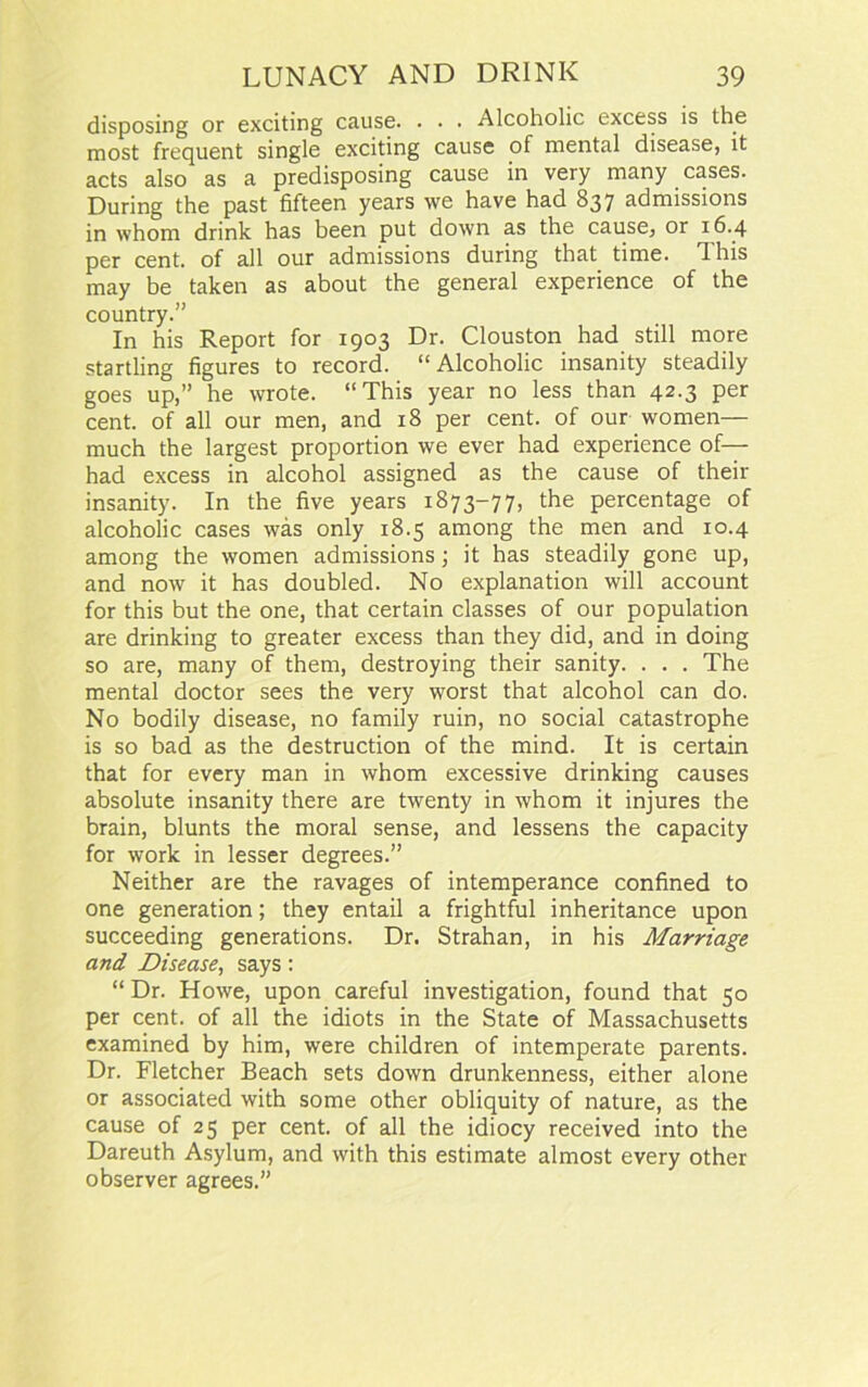 disposing or exciting cause. . . . Alcoholic excess is the most frequent single exciting cause of mental disease, it acts also as a predisposing cause in very many cases. During the past fifteen years we have had 837 admissions in whom drink has been put down as the cause, or 16.4 per cent, of all our admissions during that time. 3 his may be taken as about the general experience of the country.” In his Report for 1903 Dr. Clouston had still more startling figures to record. “Alcoholic insanity steadily goes up,” he wrote. “This year no less than 42.3 per cent, of all our men, and 18 per cent, of our women— much the largest proportion we ever had experience of— had excess in alcohol assigned as the cause of their insanity. In the five years 1873-77, the percentage of alcoholic cases was only 18.5 among the men and 10.4 among the women admissions; it has steadily gone up, and now it has doubled. No explanation will account for this but the one, that certain classes of our population are drinking to greater excess than they did, and in doing so are, many of them, destroying their sanity. . . . The mental doctor sees the very worst that alcohol can do. No bodily disease, no family ruin, no social catastrophe is so bad as the destruction of the mind. It is certain that for every man in whom excessive drinking causes absolute insanity there are twenty in whom it injures the brain, blunts the moral sense, and lessens the capacity for work in lesser degrees.” Neither are the ravages of intemperance confined to one generation; they entail a frightful inheritance upon succeeding generations. Dr. Strahan, in his Marriage and Disease, says : “Dr. Howe, upon careful investigation, found that 50 per cent, of all the idiots in the State of Massachusetts examined by him, were children of intemperate parents. Dr. Fletcher Beach sets down drunkenness, either alone or associated with some other obliquity of nature, as the cause of 25 per cent, of all the idiocy received into the Dareuth Asylum, and with this estimate almost every other observer agrees.”