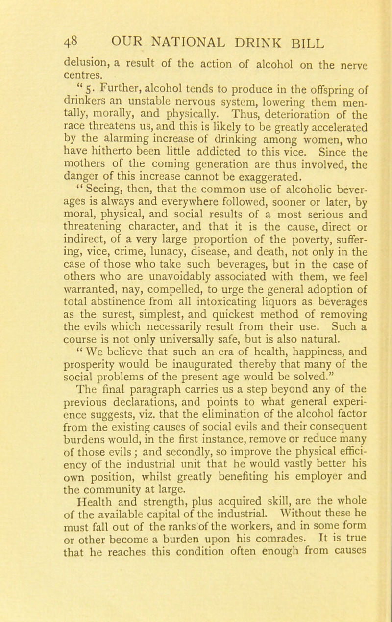 delusion, a result of the action of alcohol on the nerve centres. “ 5. Further, alcohol tends to produce in the offspring of drinkers an unstable nervous system, lowering them men- tally, morally, and physically. Thus, deterioration of the race threatens us, and this is likely to be greatly accelerated by the alarming increase of drinking among women, who have hitherto been little addicted to this vice. Since the mothers of the coming generation are thus involved, the danger of this increase cannot be exaggerated. “ Seeing, then, that the common use of alcoholic bever- ages is always and everywhere followed, sooner or later, by moral, physical, and social results of a most serious and threatening character, and that it is the cause, direct or indirect, of a very large proportion of the poverty, suffer- ing, vice, crime, lunacy, disease, and death, not only in the case of those who take such beverages, but in the case of others who are unavoidably associated with them, we feel warranted, nay, compelled, to urge the general adoption of total abstinence from all intoxicating liquors as beverages as the surest, simplest, and quickest method of removing the evils which necessarily result from their use. Such a course is not only universally safe, but is also natural. “ We believe that such an era of health, happiness, and prosperity would be inaugurated thereby that many of the social problems of the present age would be solved.” The final paragraph carries us a step beyond any of the previous declarations, and points to what general experi- ence suggests, viz. that the elimination of the alcohol factor from the existing causes of social evils and their consequent burdens would, in the first instance, remove or reduce many of those evils ; and secondly, so improve the physical effici- ency of the industrial unit that he would vastly better his own position, whilst greatly benefiting his employer and the community at large. Health and strength, plus acquired skill, are the whole of the available capital of the industrial. Without these he must fall out of the ranks of the workers, and in some form or other become a burden upon his comrades. It is true that he reaches this condition often enough from causes