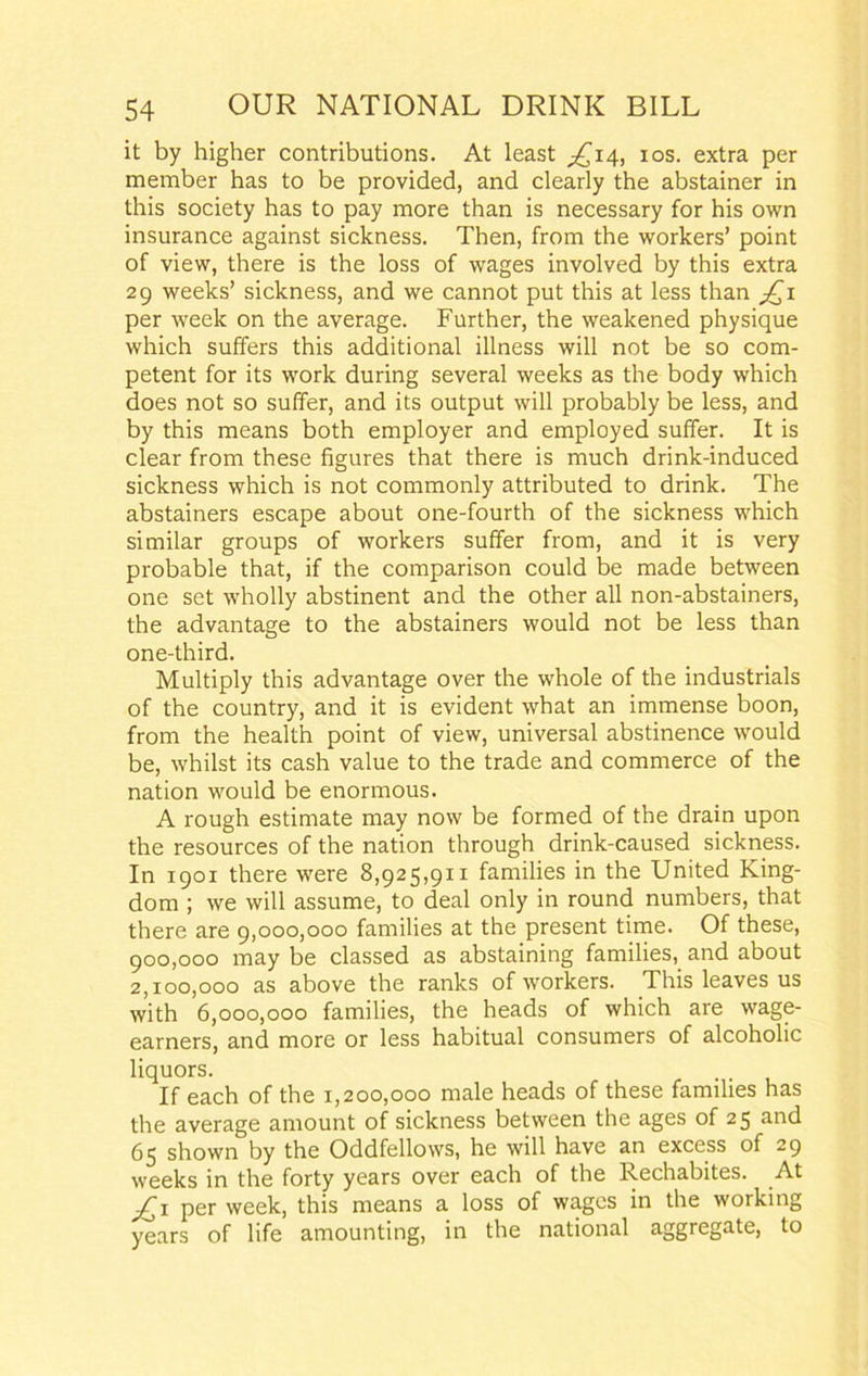 it by higher contributions. At least £14, 10s. extra per member has to be provided, and clearly the abstainer in this society has to pay more than is necessary for his own insurance against sickness. Then, from the workers’ point of view, there is the loss of wages involved by this extra 29 weeks’ sickness, and we cannot put this at less than jQ1 per week on the average. Further, the weakened physique which suffers this additional illness will not be so com- petent for its work during several weeks as the body which does not so suffer, and its output will probably be less, and by this means both employer and employed suffer. It is clear from these figures that there is much drink-induced sickness which is not commonly attributed to drink. The abstainers escape about one-fourth of the sickness which similar groups of workers suffer from, and it is very probable that, if the comparison could be made between one set wholly abstinent and the other all non-abstainers, the advantage to the abstainers would not be less than one-third. Multiply this advantage over the whole of the industrials of the country, and it is evident what an immense boon, from the health point of view, universal abstinence would be, whilst its cash value to the trade and commerce of the nation would be enormous. A rough estimate may now be formed of the drain upon the resources of the nation through drink-caused sickness. In 1901 there were 8,925,911 families in the United King- dom ; we will assume, to deal only in round numbers, that there are 9,000,000 families at the present time. Of these, 900.000 may be classed as abstaining families, and about 2.100.000 as above the ranks of workers. This leaves us with 6,000,000 families, the heads of which are wage- earners, and more or less habitual consumers of alcoholic liquors. If each of the 1,200,000 male heads of these families has the average amount of sickness between the ages of 25 and 65 shown by the Oddfellows, he will have an excess of 29 weeks in the forty years over each of the Kechabites. At per week, this means a loss of wages in the working years of life amounting, in the national aggregate, to