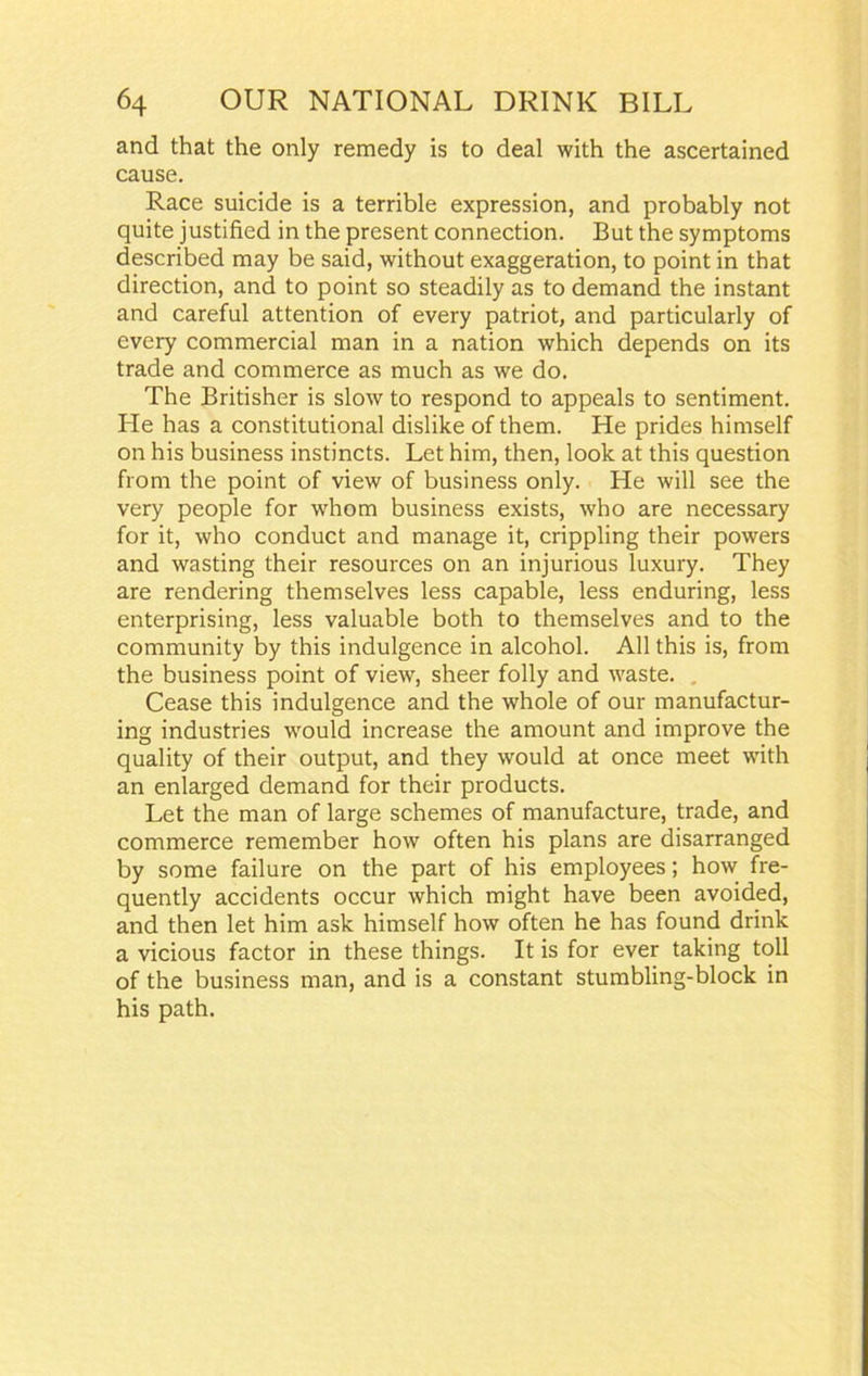 and that the only remedy is to deal with the ascertained cause. Race suicide is a terrible expression, and probably not quite justified in the present connection. But the symptoms described may be said, without exaggeration, to point in that direction, and to point so steadily as to demand the instant and careful attention of every patriot, and particularly of every commercial man in a nation which depends on its trade and commerce as much as we do. The Britisher is slow to respond to appeals to sentiment. He has a constitutional dislike of them. He prides himself on his business instincts. Let him, then, look at this question from the point of view of business only. He will see the very people for whom business exists, who are necessary for it, who conduct and manage it, crippling their powers and wasting their resources on an injurious luxury. They are rendering themselves less capable, less enduring, less enterprising, less valuable both to themselves and to the community by this indulgence in alcohol. All this is, from the business point of view, sheer folly and waste. Cease this indulgence and the whole of our manufactur- ing industries would increase the amount and improve the quality of their output, and they would at once meet with an enlarged demand for their products. Let the man of large schemes of manufacture, trade, and commerce remember how often his plans are disarranged by some failure on the part of his employees; how fre- quently accidents occur which might have been avoided, and then let him ask himself how often he has found drink a vicious factor in these things. It is for ever taking toll of the business man, and is a constant stumbling-block in his path.