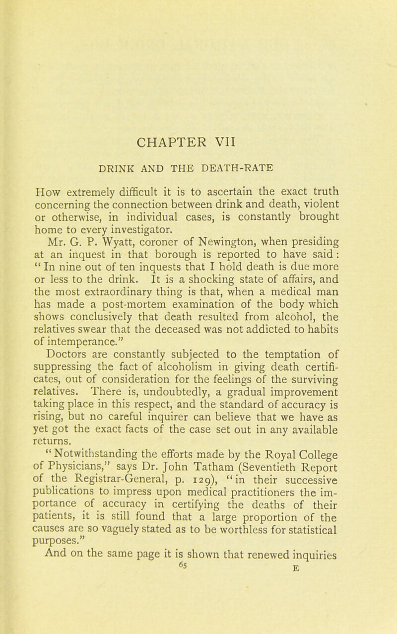 CHAPTER VII DRINK AND THE DEATH-RATE How extremely difficult it is to ascertain the exact truth concerning the connection between drink and death, violent or otherwise, in individual cases, is constantly brought home to every investigator. Mr. G. P. Wyatt, coroner of Newington, when presiding at an inquest in that borough is reported to have said: “ In nine out of ten inquests that I hold death is due more or less to the drink. It is a shocking state of affairs, and the most extraordinary thing is that, when a medical man has made a post-mortem examination of the body which shows conclusively that death resulted from alcohol, the relatives swear that the deceased was not addicted to habits of intemperance.” Doctors are constantly subjected to the temptation of suppressing the fact of alcoholism in giving death certifi- cates, out of consideration for the feelings of the surviving relatives. There is, undoubtedly, a gradual improvement taking place in this respect, and the standard of accuracy is rising, but no careful inquirer can believe that we have as yet got the exact facts of the case set out in any available returns. “Notwithstanding the efforts made by the Royal College of Physicians,” says Dr. John Tatham (Seventieth Report of the Registrar-General, p. 129), “in their successive publications to impress upon medical practitioners the im- portance of accuracy in certifying the deaths of their patients, it is still found that a large proportion of the causes are so vaguely stated as to be worthless for statistical purposes.” And on the same page it is shown that renewed inquiries