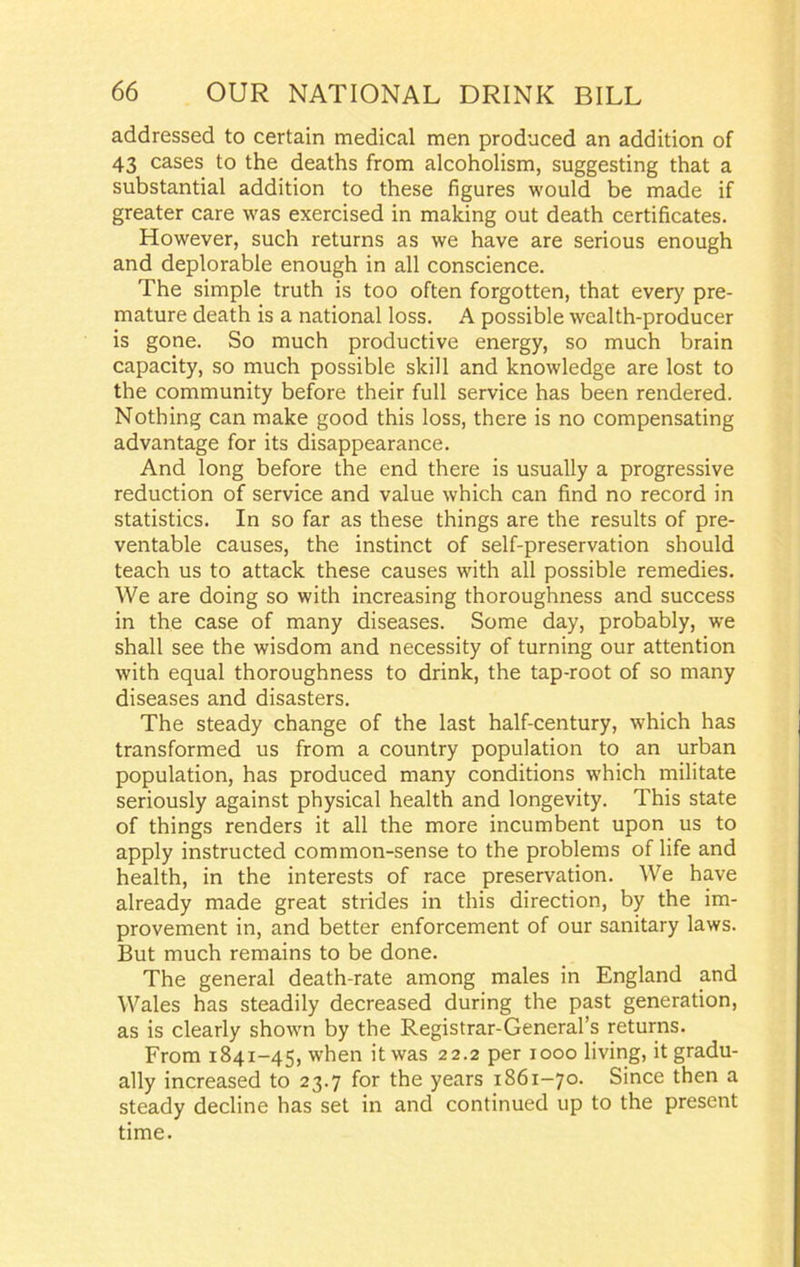 addressed to certain medical men produced an addition of 43 cases to the deaths from alcoholism, suggesting that a substantial addition to these figures would be made if greater care was exercised in making out death certificates. However, such returns as we have are serious enough and deplorable enough in all conscience. The simple truth is too often forgotten, that every pre- mature death is a national loss. A possible wealth-producer is gone. So much productive energy, so much brain capacity, so much possible skill and knowledge are lost to the community before their full service has been rendered. Nothing can make good this loss, there is no compensating advantage for its disappearance. And long before the end there is usually a progressive reduction of service and value which can find no record in statistics. In so far as these things are the results of pre- ventable causes, the instinct of self-preservation should teach us to attack these causes with all possible remedies. We are doing so with increasing thoroughness and success in the case of many diseases. Some day, probably, we shall see the wisdom and necessity of turning our attention with equal thoroughness to drink, the tap-root of so many diseases and disasters. The steady change of the last half-century, which has transformed us from a country population to an urban population, has produced many conditions which militate seriously against physical health and longevity. This state of things renders it all the more incumbent upon us to apply instructed common-sense to the problems of life and health, in the interests of race preservation. We have already made great strides in this direction, by the im- provement in, and better enforcement of our sanitary laws. But much remains to be done. The general death-rate among males in England and Wales has steadily decreased during the past generation, as is clearly shown by the Registrar-General’s returns. From 1841-45, when it was 22.2 per 1000 living, it gradu- ally increased to 23.7 for the years 1861-70. Since then a steady decline has set in and continued up to the present time.