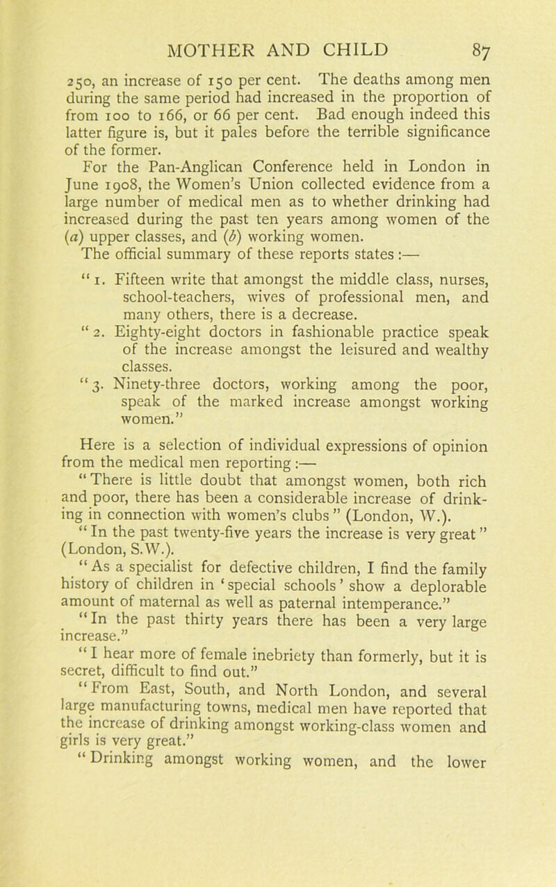 250, an increase of 150 per cent. The deaths among men during the same period had increased in the proportion of from 100 to 166, or 66 per cent. Bad enough indeed this latter figure is, but it pales before the terrible significance of the former. For the Pan-Anglican Conference held in London in June 1908, the Women’s Union collected evidence from a large number of medical men as to whether drinking had increased during the past ten years among women of the (a) upper classes, and (b) working women. The official summary of these reports states :— “ 1. Fifteen write that amongst the middle class, nurses, school-teachers, wives of professional men, and many others, there is a decrease. “ 2. Eighty-eight doctors in fashionable practice speak of the increase amongst the leisured and wealthy classes. “3. Ninety-three doctors, working among the poor, speak of the marked increase amongst working women.” Here is a selection of individual expressions of opinion from the medical men reporting :— “ There is little doubt that amongst women, both rich and poor, there has been a considerable increase of drink- ing in connection with women’s clubs ” (London, W.). “ In the past twenty-five years the increase is very great ” (London, S.W.). “ As a specialist for defective children, I find the family history of children in ‘ special schools ’ show a deplorable amount of maternal as well as paternal intemperance.” “In the past thirty years there has been a very large increase.” “ I hear more of female inebriety than formerly, but it is secret, difficult to find out.” “ From East, South, and North London, and several large manufacturing towns, medical men have reported that the increase of drinking amongst working-class women and girls is very great.” “ Drinking amongst working women, and the lower