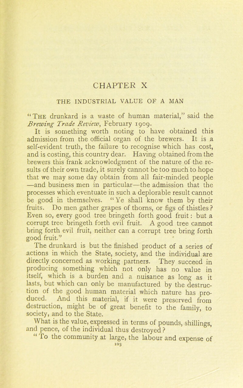 THE INDUSTRIAL VALUE OF A MAN “ The drunkard is a waste of human material,” said the Brewing Trade Review, February 1909. It is something worth noting to have obtained this admission from the official organ of the brewers. It is a self-evident truth, the failure to recognise which has cost, and is costing, this country dear. Having obtained from the brewers this frank acknowledgment of the nature of the re- sults of their own trade, it surely cannot be too much to hope that we may some day obtain from all fair-minded people —and business men in particular—the admission that the processes which eventuate in such a deplorable result cannot be good in themselves. “Ye shall know them by their fruits. Do men gather grapes of thorns, or figs of thistles ? Even so, every good tree bringeth forth good fruit: but a corrupt tree bringeth forth evil fruit. A good tree cannot bring forth evil fruit, neither can a corrupt tree bring forth good fruit.” The drunkard is but the finished product of a series of actions in which the State, society, and the individual are directly concerned as working partners. They succeed in producing something which not only has no value in itself, which is a burden and a nuisance as long as it lasts, but which can only be manufactured by the destruc- tion of the good human material which nature has pro- duced. And this material, if it were preserved from destruction, might be of great benefit to the family, to society, and to the State. What is the value, expressed in terms of pounds, shillings, and pence, of the individual thus destroyed ? “ To the community at large, the labour and expense of